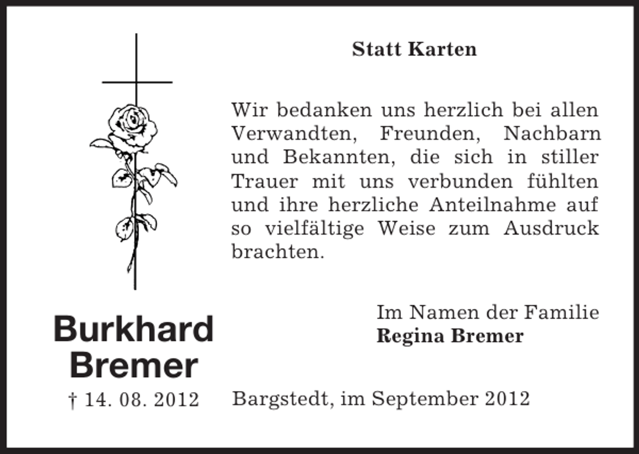 <p>Statt Karten<br />Wir bedanken uns herzlich bei allen<br />Verwandten, Freunden, Nachbarn<br />und Bekannten, die sich in stiller<br />Trauer mit uns verbunden fühlten<br />und ihre herzliche Anteilnahme auf<br />so vielfältige Weise zum Ausdruck<br />brachten.</p><p>Burkhard<br />Bremer<br />† 14. 08. 2012</p><p>Im Namen der Familie<br />Regina Bremer<br />Bargstedt, im September 2012</p>