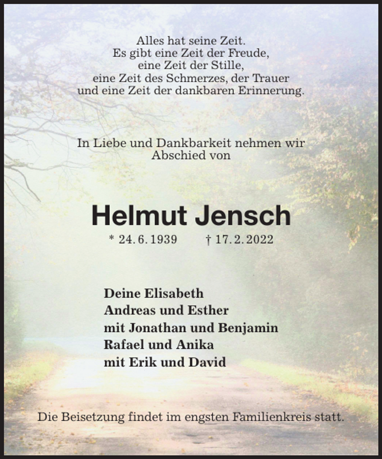<p>Alles hat seine Zeit.<br />Es gibt eine Zeit der Freude,<br />eine Zeit der Stille,<br />eine Zeit des Schmerzes, der Trauer<br />und eine Zeit der dankbaren Erinnerung.<br />In Liebe und Dankbarkeit nehmen wir<br />Abschied von<br />Helmut Jensch<br />* 24. 6. 1939 † 17. 2. 2022<br />Deine Elisabeth<br />Andreas und Esther<br />mit Jonathan und Benjamin<br />Rafael und Anika<br />mit Erik und David<br />Die Beisetzung findet im engsten Familienkreis statt.</p>