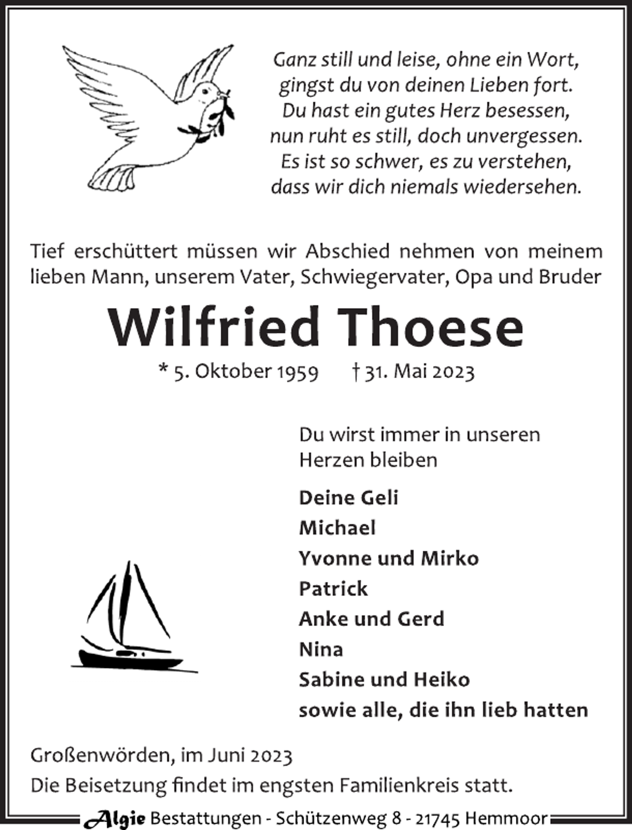 <p>Ganz still und leise, ohne ein Wort,<br />gingst du von deinen Lieben fort.<br />Du hast ein gutes Herz besessen,<br />nun ruht es still, doch unvergessen.<br />Es ist so schwer, es zu verstehen,<br />dass wir dich niemals wiedersehen.<br />Tief erschüttert müssen wir Abschied nehmen von meinem<br />lieben Mann, unserem Vater, Schwiegervater, Opa und Bruder<br />Wilfried Thoese<br />* 5. Oktober 1959 † 31. Mai 2023<br />Du wirst immer in unseren<br />Herzen bleiben<br />Deine Geli<br />Michael<br />Yvonne und Mirko<br />Patrick<br />Anke und Gerd<br />Nina<br />Sabine und Heiko<br />sowie alle, die ihn lieb hatten<br />Großenwörden, im Juni 2023<br />Die Beisetzung findet im engsten Familienkreis statt.</p>