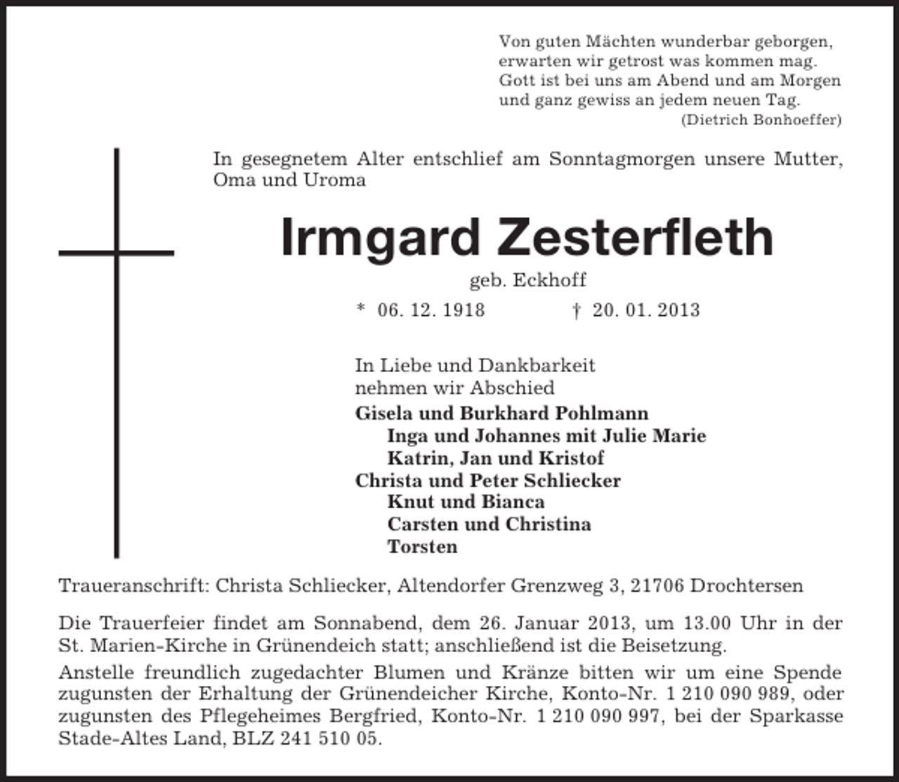 <p>Von guten Mächten wunderbar geborgen,<br />erwarten wir getrost was kommen mag.<br />Gott ist bei uns am Abend und am Morgen<br />und ganz gewiss an jedem neuen Tag.<br />(Dietrich Bonhoeffer)<br />In gesegnetem Alter entschlief am Sonntagmorgen unsere Mutter, Oma und Uroma<br />Irmgard Zesterfleth<br />geb. Eckhoff<br />* 06. 12. 1918 † 20. 01. 2013<br />In Liebe und Dankbarkeit<br />nehmen wir Abschied<br />Gisela und Burkhard Pohlmann<br />Inga und Johannes mit Julie Marie<br />Katrin, Jan und Kristof<br />Christa und Peter Schliecker<br />Knut und Bianca<br />Carsten und Christina<br />Torsten<br />Traueranschrift: Christa Schliecker, Altendorfer Grenzweg 3, 21706 Drochtersen<br />Die Trauerfeier findet am Sonnabend, dem 26. Januar 2013, um 13.00 Uhr in der St. Marien-Kirche in Grünendeich statt; anschließend ist die Beisetzung.<br />Anstelle freundlich zugedachter Blumen und Kränze bitten wir um eine Spende<br />zugunsten der Erhaltung der Grünendeicher Kirche, Konto-Nr. 1 210 090 989, oder zugunsten des Pflegeheimes Bergfried, Konto-Nr. 1 210 090 997, bei der Sparkasse Stade-Altes Land, BLZ 241 510 05.</p>