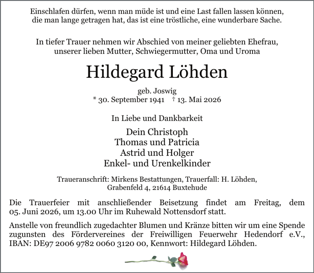 <p>Einschlafen dürfen, wenn man müde ist und eine Last fallen lassen können,<br />die man lange getragen hat, das ist eine tröstliche, eine wunderbare Sache.</p><p>In tiefer Trauer nehmen wir Abschied von meiner geliebten Ehefrau,<br />unserer lieben Mutter, Schwiegermutter, Oma und Uroma</p><p>Hildegard Löhden<br />geb. Joswig<br />* 30. September 1941 † 13. Mai 2026</p><p>In Liebe und Dankbarkeit</p><p>Dein Christoph<br />Thomas und Patricia<br />Astrid und Holger<br />Enkel- und Urenkelkinder<br />Traueranschrift: Mirkens Bestattungen, Trauerfall: H. Löhden,<br />Grabenfeld 4, 21614 Buxtehude</p><p>Die Trauerfeier mit anschließender Beisetzung findet am Freitag, dem<br />05. Juni 2026, um 13.00 Uhr im Ruhewald Nottensdorf statt.<br />.</p><p>Anstelle von freundlich zugedachter Blumen und Kränze bitten wir um eine Spende<br />zugunsten des Fördervereines der Freiwilligen Feuerwehr Hedendorf e.V.,<br />IBAN: DE97 2006 9782 0060 3120, Kennwort: Hildegard Löhden.</p>