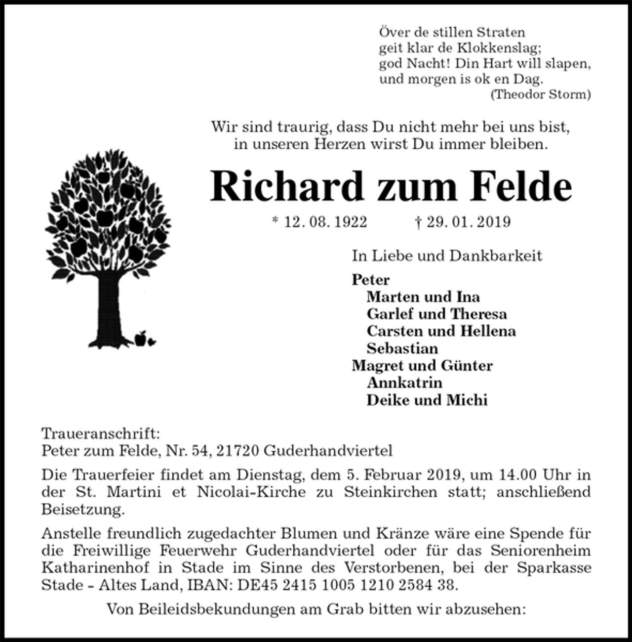 <p>Över de stillen Straten<br />geit klar de Klokkenslag;<br />god Nacht! Din Hart will slapen,<br />und morgen is ok en Dag.<br />(Theodor Storm)<br />Wir sind traurig, dass Du nicht mehr bei uns bist,<br />in unseren Herzen wirst Du immer bleiben.<br />Richard zum Felde<br />* 12. 08. 1922 † 29. 01. 2019<br />In Liebe und Dankbarkeit<br />Peter<br />Marten und Ina<br />Garlef und Theresa<br />Carsten und Hellena<br />Sebastian<br />Magret und Günter<br />Annkatrin<br />Deike und Michi<br />Traueranschrift:<br />Peter zum Felde, Nr. 54, 21720 Guderhandviertel<br />Die Trauerfeier findet am Dienstag, dem 5. Februar 2019, um 14.00 Uhr in<br />der St. Martini et Nicolai-Kirche zu Steinkirchen statt; anschließend<br />Beisetzung.<br />Anstelle freundlich zugedachter Blumen und Kränze wäre eine Spende für<br />die Freiwillige Feuerwehr Guderhandviertel oder für das Seniorenheim<br />Katharinenhof in Stade im Sinne des Verstorbenen, bei der Sparkasse<br />Stade - Altes Land, IBAN: DE45 2415 1005 1210 2584 38.<br />Von Beileidsbekundungen am Grab bitten wir abzusehen:</p>