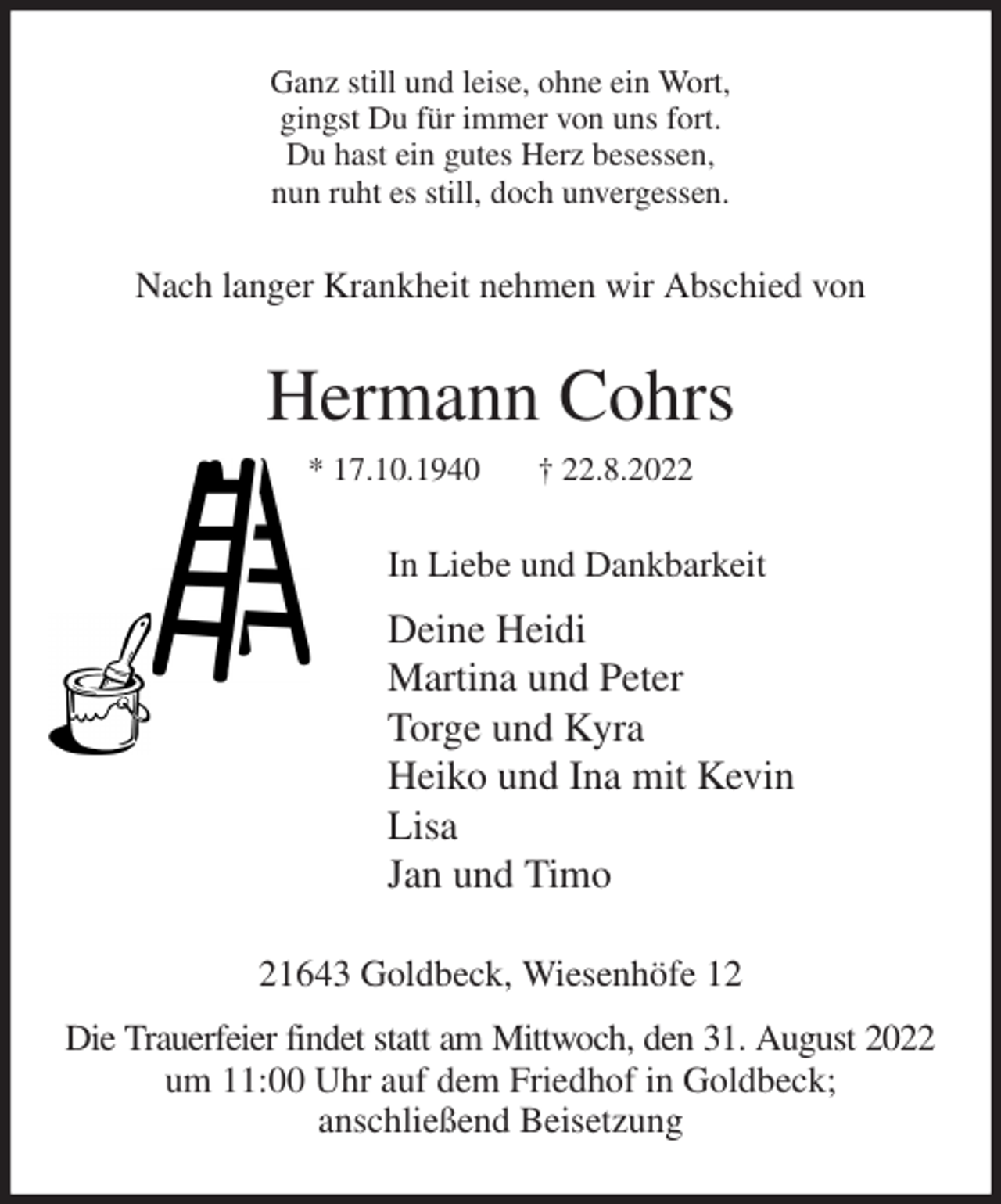 <p>Ganz still und leise, ohne ein Wort,<br />gingst Du für immer von uns fort.<br />Du hast ein gutes Herz besessen,<br />nun ruht es still, doch unvergessen.<br />Nach langer Krankheit nehmen wir Abschied von<br />Hermann Cohrs<br />* 17.10.1940 † 22.8.2022<br />In Liebe und Dankbarkeit<br />Deine Heidi<br />Martina und Peter<br />Torge und Kyra<br />Heiko und Ina mit Kevin<br />Lisa<br />Jan und Timo<br />21643 Goldbeck, Wiesenhöfe 12<br />Die Trauerfeier findet statt am Mittwoch, den 31. August 2022<br />um 11:00 Uhr auf dem Friedhof in Goldbeck;<br />anschließend Beisetzung</p>