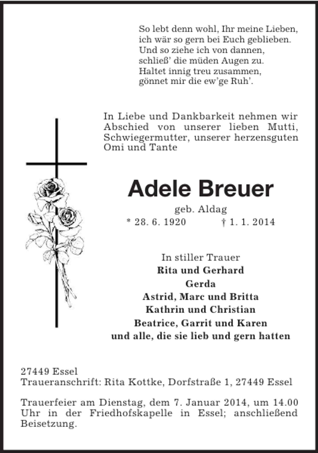 <p>So lebt denn wohl, Ihr meine Lieben,<br />ich wär so gern bei Euch geblieben.<br />Und so ziehe ich von dannen,<br />schließ’ die müden Augen zu.<br />Haltet innig treu zusammen,<br />gönnet mir die ew’ge Ruh’.<br />In Liebe und Dankbarkeit nehmen wir Abschied von unserer lieben Mutti, Schwiegermutter, unserer herzensguten<br />Omi und Tante<br />Adele Breuer<br />geb. Aldag<br />* 28. 6. 1920 † 1. 1. 2014<br />In stiller Trauer<br />Rita und Gerhard<br />Gerda<br />Astrid, Marc und Britta<br />Kathrin und Christian<br />Beatrice, Garrit und Karen<br />und alle, die sie lieb und gern hatten<br />27449 Essel<br />Traueranschrift: Rita Kottke, Dorfstraße 1, 27449 Essel</p><p>Trauerfeier am Dienstag, dem 7. Januar 2014, um 14.00 Uhr in der Friedhofskapelle in Essel; anschließend<br />Beisetzung.</p>