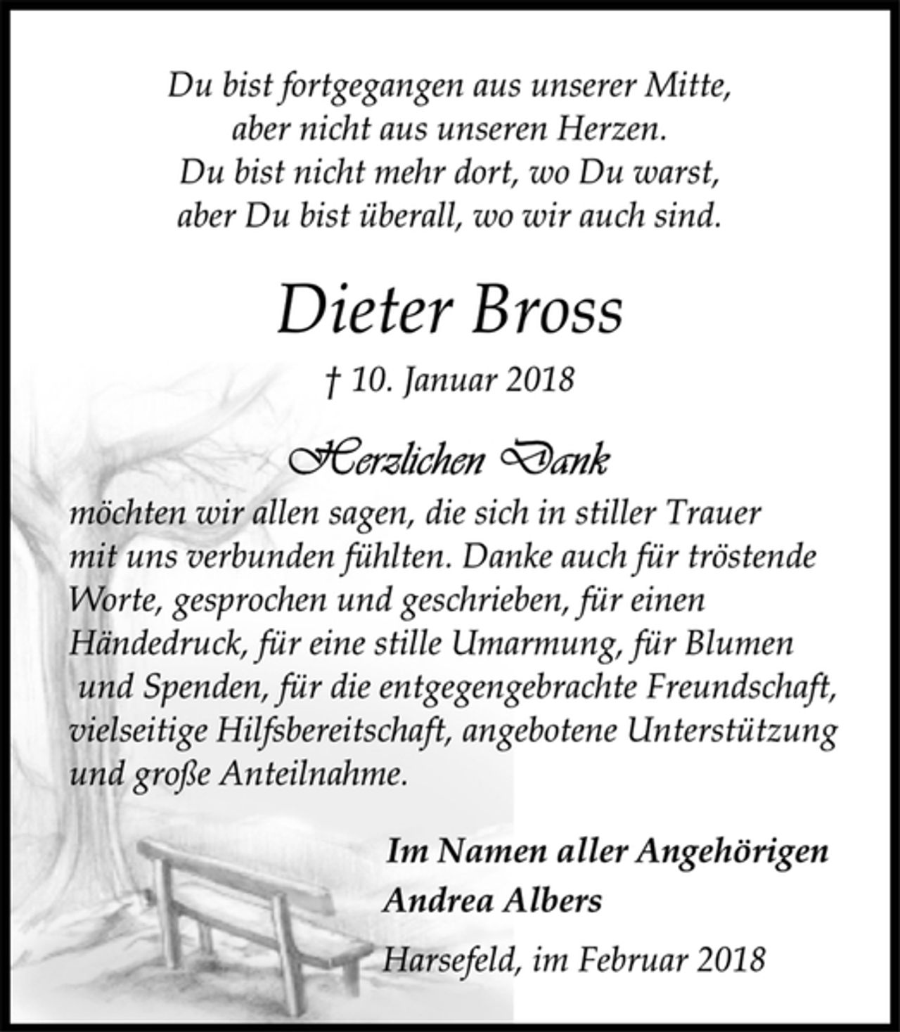 <p>Im Namen aller Angehörigen<br />Andrea Albers<br />Herzlichen Dank<br />möchten wir allen sagen, die sich in stiller Trauer<br />mit uns verbunden fühlten. Danke auch für tröstende<br />Worte, gesprochen und geschrieben, für einen<br />Händedruck, für eine stille Umarmung, für Blumen<br />und Spenden, für die entgegengebrachte Freundschaft,<br />vielseitige Hilfsbereitschaft, angebotene Unterstützung<br />und große Anteilnahme.<br />† 10. Januar 2018<br />Harsefeld, im Februar 2018<br />Dieter Bross<br />Du bist fortgegangen aus unserer Mitte,<br />aber nicht aus unseren Herzen.<br />Du bist nicht mehr dort, wo Du warst,<br />aber Du bist überall, wo wir auch sind.</p>
