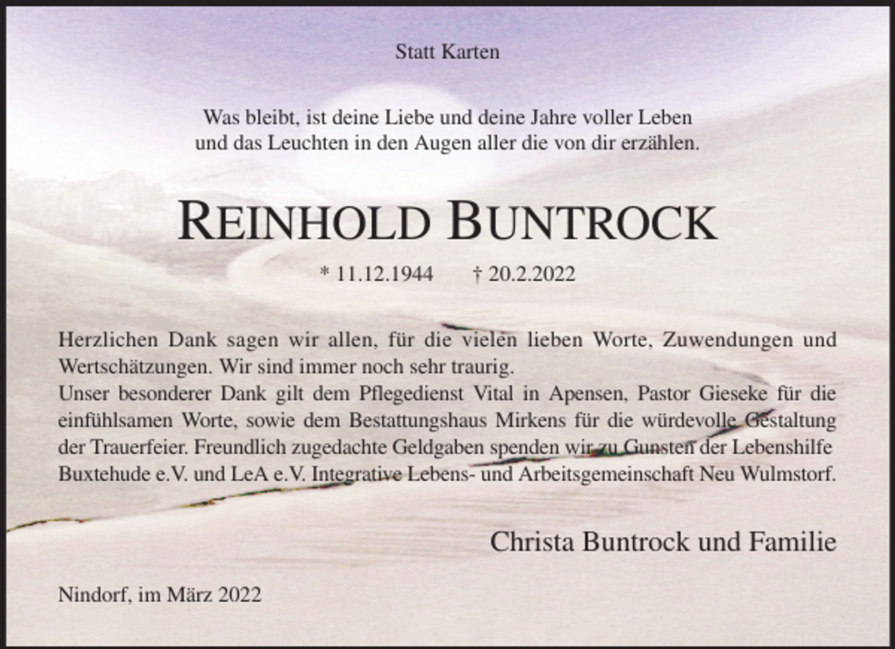 <p>Statt Karten<br />Was bleibt, ist deine Liebe und deine Jahre voller Leben<br />und das Leuchten in den Augen aller die von dir erzählen.<br />REINHOLD BUNTROCK<br />* 11.12.1944 † 20.2.2022<br />Herzlichen Dank sagen wir allen, für die vielen lieben Worte, Zuwendungen und<br />Wertschätzungen. Wir sind immer noch sehr traurig.<br />Unser besonderer Dank gilt dem Pflegedienst Vital in Apensen, Pastor Gieseke für die<br />einfühlsamen Worte, sowie dem Bestattungshaus Mirkens für die würdevolle Gestaltung<br />der Trauerfeier. Freundlich zugedachte Geldgaben spenden wir zu Gunsten der Lebenshilfe Buxtehude e.V. und LeA e.V. Integrative Lebens- und Arbeitsgemeinschaft Neu Wulmstorf.</p>
<p>Christa Buntrock und Familie</p>
<p>Nindorf, im März 2022</p>