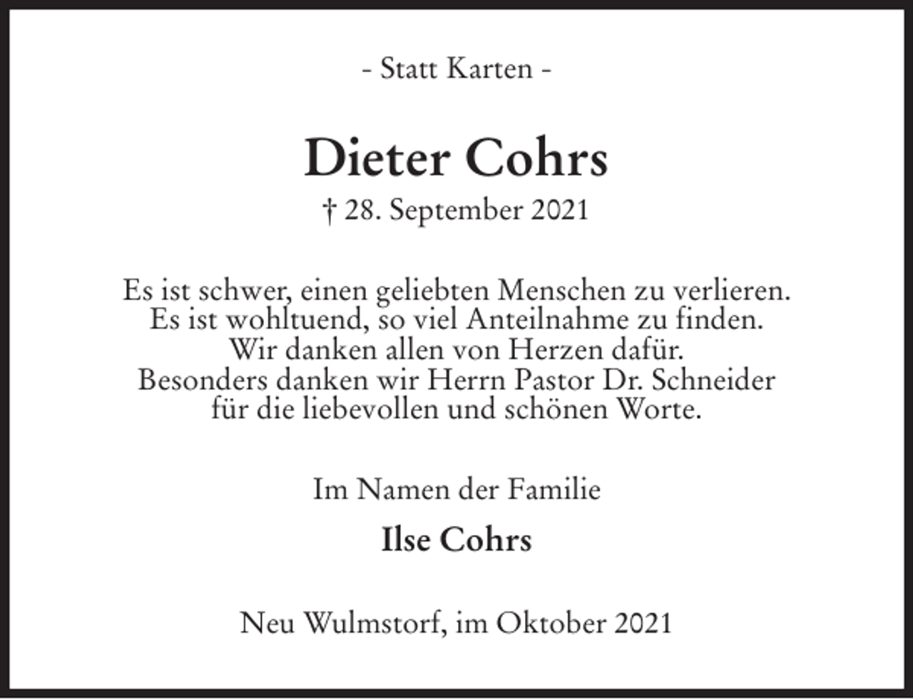 <p>- Statt Karten -<br />Dieter Cohrs<br />† 28. September 2021<br />Es ist schwer, einen geliebten Menschen zu verlieren.<br />Es ist wohltuend, so viel Anteilnahme zu finden.<br />Wir danken allen von Herzen dafür.<br />Besonders danken wir Herrn Pastor Dr. Schneider<br />für die liebevollen und schönen Worte.<br />Im Namen der Familie<br />Ilse Cohrs<br />Neu Wulmstorf, im Oktober 2021</p>