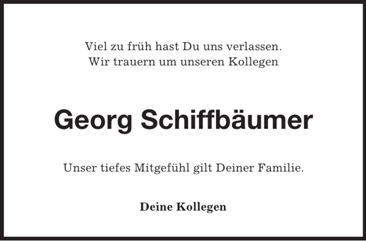 <p>Viel zu früh hast Du uns verlassen.<br />Wir trauern um unseren Kollegen</p><p>Georg Schiffbäumer<br />Unser tiefes Mitgefühl gilt Deiner Familie.<br />Deine Kollegen</p>