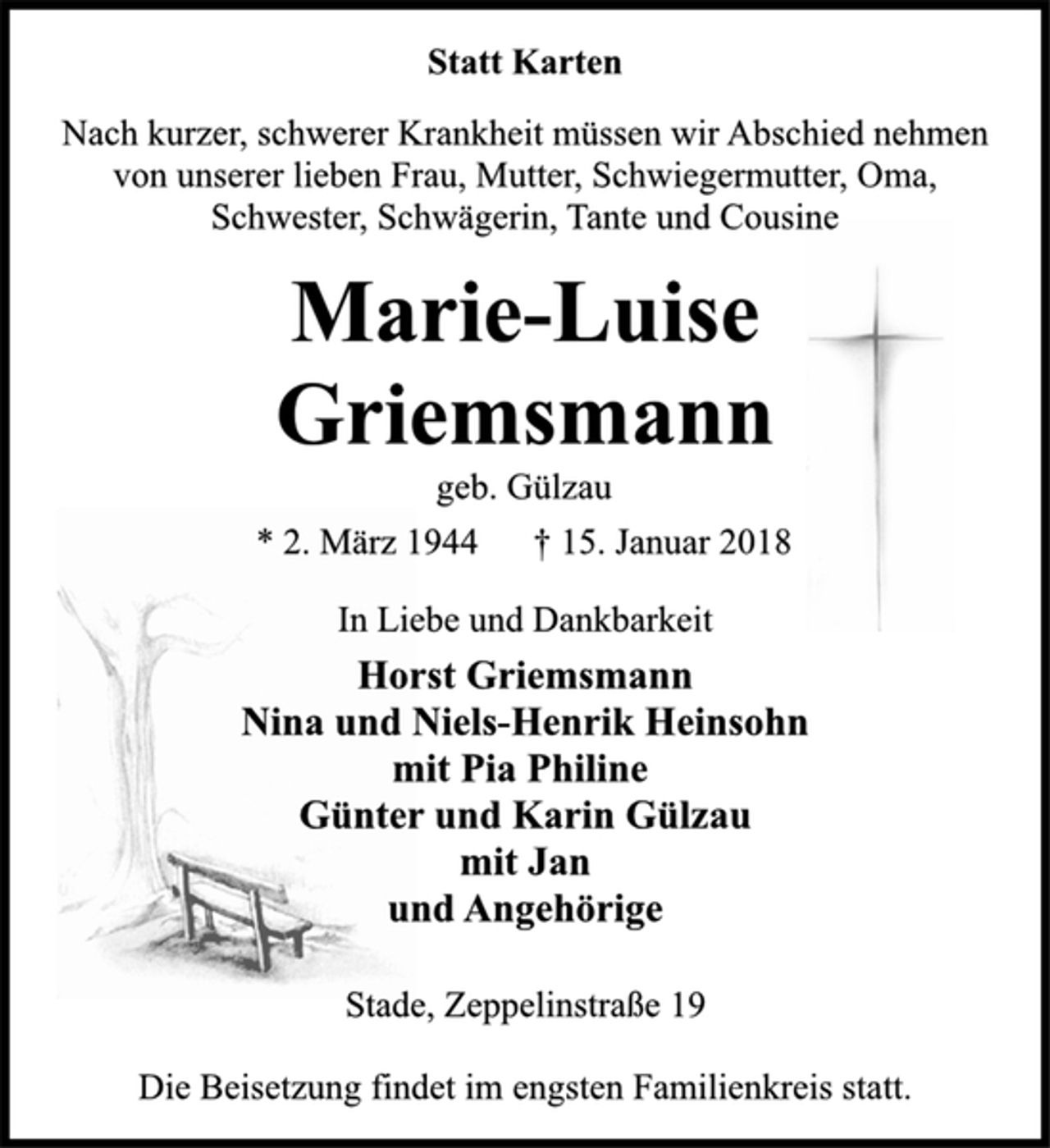 <p>Statt Karten</p><p>Nach kurzer, schwerer Krankheit müssen wir Abschied nehmen<br />von unserer lieben Frau, Mutter, Schwiegermutter, Oma,<br />Schwester, Schwägerin, Tante und Cousine</p><p>Marie-Luise<br />Griemsmann</p><p>geb. Gülzau</p><p>* 2. März 1944 † 15. Januar 2018<br />In Liebe und Dankbarkeit</p><p>Horst Griemsmann<br />Nina und Niels-Henrik Heinsohn<br />mit Pia Philine<br />Günter und Karin Gülzau<br />mit Jan<br />und Angehörige</p><p>Stade, Zeppelinstraße 19</p><p>Die Beisetzung findet im engsten Familienkreis statt.</p>