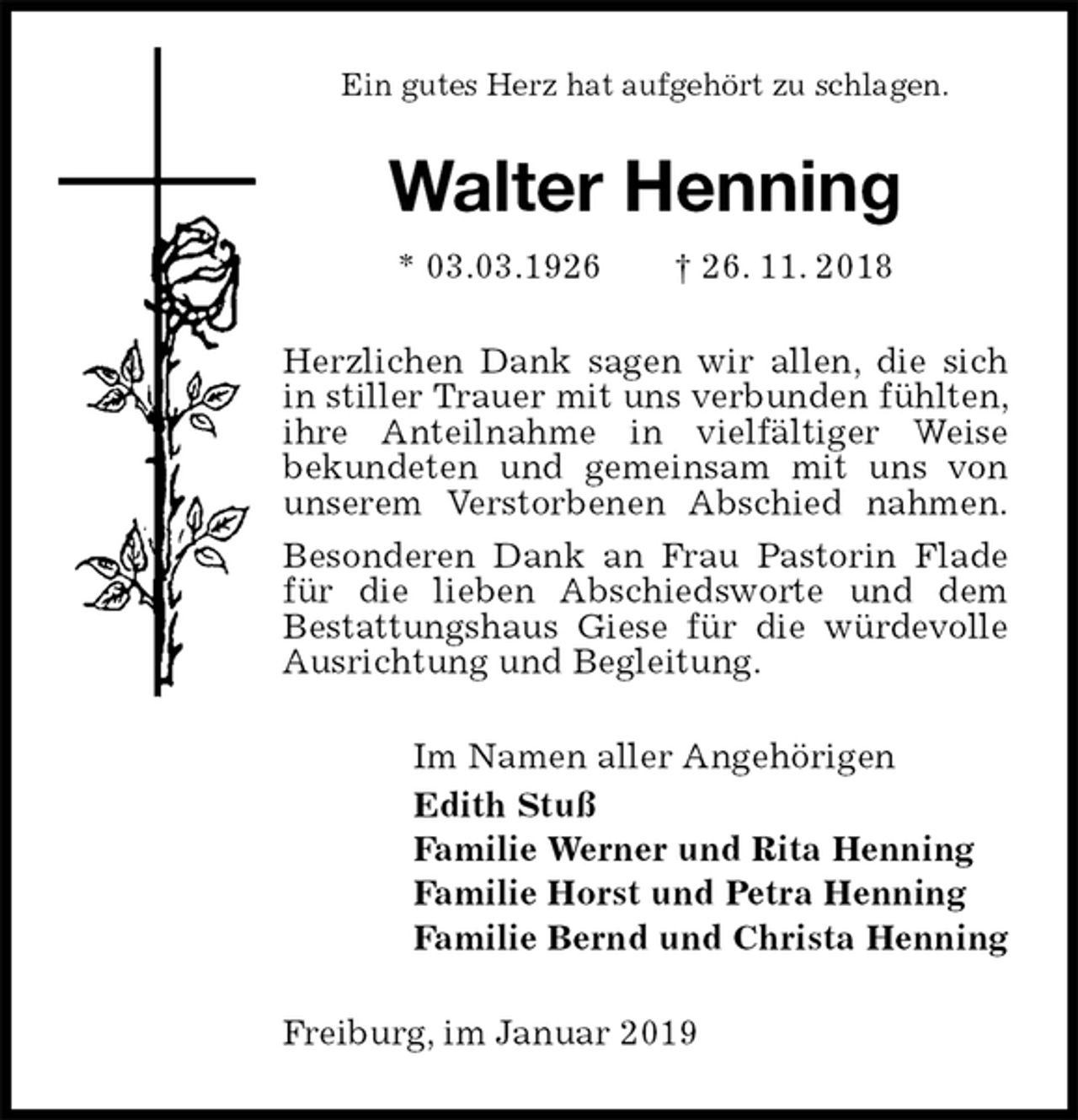 <p>Ein gutes Herz hat aufgehört zu schlagen.<br />Walter Henning<br />* 03.03.1926 † 26. 11. 2018<br />Herzlichen Dank sagen wir allen, die sich in stiller Trauer mit uns verbunden fühlten, ihre Anteilnahme in vielfältiger Weise<br />bekundeten und gemeinsam mit uns von<br />unserem Verstorbenen Abschied nahmen.<br />Besonderen Dank an Frau Pastorin Flade für die lieben Abschiedsworte und dem<br />Bestattungshaus Giese für die würdevolle Ausrichtung und Begleitung.<br />Im Namen aller Angehörigen<br />Edith Stuß<br />Familie Werner und Rita Henning<br />Familie Horst und Petra Henning<br />Familie Bernd und Christa Henning<br />Freiburg, im Januar 2019</p>