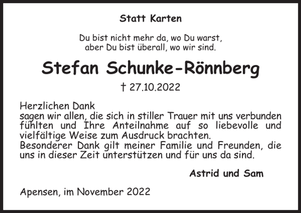 <p>Statt Karten<br />Du bist nicht mehr da, wo Du warst,<br />aber Du bist überall, wo wir sind.<br />Stefan Schunke-Rönnberg<br />† 27.10.2022<br />Herzlichen Dank<br />sagen wir allen, die sich in stiller Trauer mit uns verbunden<br />fühlten und Ihre Anteilnahme auf so liebevolle und<br />vielfältige Weise zum Ausdruck brachten.<br />Besonderer Dank gilt meiner Familie und Freunden, die uns in dieser Zeit unterstützen und für uns da sind.<br />Astrid und Sam<br />Apensen, im November 2022</p>
