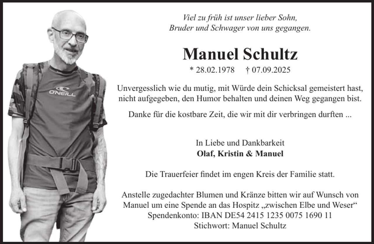 <p>Viel zu früh ist unser lieber Sohn,<br />Bruder und Schwager von uns gegangen.<br />Manuel Schultz<br />* 28.02.1978 + 07.09.2025<br />Unvergesslich wie du mutig, mit Würde dein Schicksal gemeistert hast,<br />nicht aufgegeben, den Humor behalten und deinen Weg gegangen bist.</p><p>Danke für die kostbare Zeit, die wir mit dir verbringen durften...</p><p>In Liebe und Dankbarkeit<br />Olaf, Kristin &amp; Manuel</p><p>Die Trauerfeier findet im engen Kreis der Familie statt.</p><p>Anstelle zugedachter Blumen und Kränze bitten wir auf Wunsch von<br />Manuel um eine Spende an das Hospitz "zwischen Elbe und Weser"<br />Spendenkonto: IBAN DE54 2415 1235 0075 1690 11 Stichwort: Manuel Schultz</p>