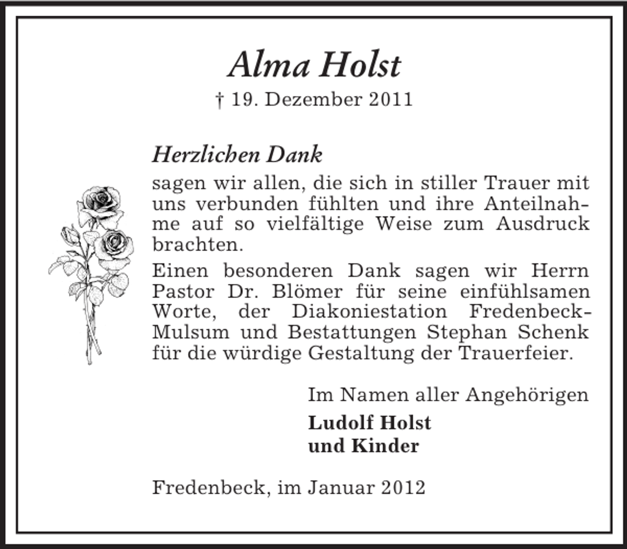<p>Alma Holst<br />† 19. Dezember 2011</p><p>Herzlichen Dank<br />sagen wir allen, die sich in stiller Trauer mit<br />uns verbunden fühlten und ihre Anteilnahme auf so vielfältige Weise zum Ausdruck<br />brachten.<br />Einen besonderen Dank sagen wir Herrn<br />Pastor Dr. Blömer für seine einfühlsamen<br />Worte, der Diakoniestation FredenbeckMulsum und Bestattungen Stephan Schenk<br />für die würdige Gestaltung der Trauerfeier.<br />Im Namen aller Angehörigen<br />Ludolf Holst<br />und Kinder<br />Fredenbeck, im Januar 2012</p>