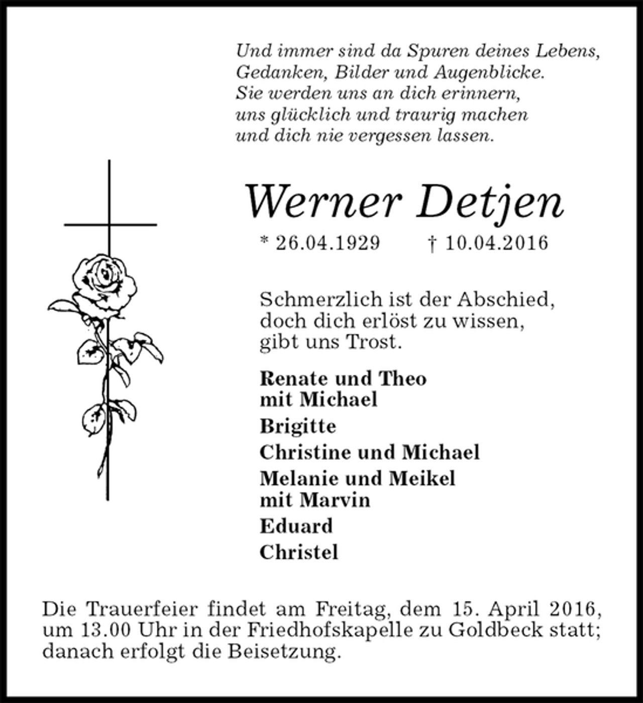 <p>Und immer sind da Spuren deines Lebens,<br />Gedanken, Bilder und Augenblicke.<br />Sie werden uns an dich erinnern,<br />uns glücklich und traurig machen<br />und dich nie vergessen lassen.<br />Werner Detjen<br />* 26.04.1929 † 10.04.2016<br />Schmerzlich ist der Abschied,<br />doch dich erlöst zu wissen,<br />gibt uns Trost.<br />Renate und Theo<br />mit Michael<br />Brigitte<br />Christine und Michael<br />Melanie und Meikel<br />mit Marvin<br />Eduard<br />Christel<br />Die Trauerfeier findet am Freitag, dem 15. April 2016, um 13.00 Uhr in der Friedhofskapelle zu Goldbeck statt; danach erfolgt die Beisetzung.</p>