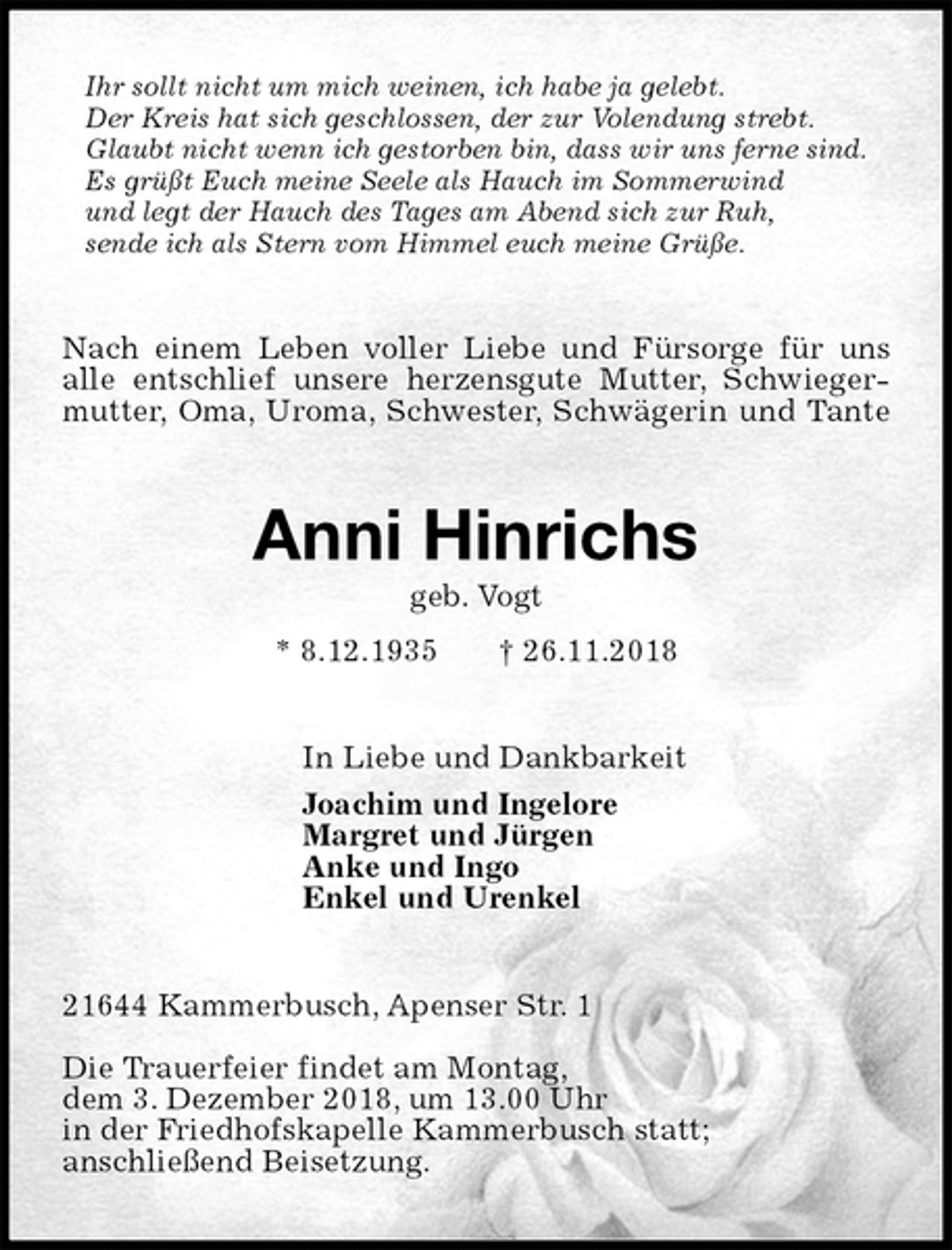 <p>Ihr sollt nicht um mich weinen, ich habe ja gelebt.<br />Der Kreis hat sich geschlossen, der zur Volendung strebt.<br />Glaubt nicht wenn ich gestorben bin, dass wir uns ferne sind.<br />Es grüßt Euch meine Seele als Hauch im Sommerwind<br />und legt der Hauch des Tages am Abend sich zur Ruh,<br />sende ich als Stern vom Himmel euch meine Grüße.<br />Nach einem Leben voller Liebe und Fürsorge für uns<br />alle entschlief unsere herzensgute Mutter, Schwiegermutter, Oma, Uroma, Schwester, Schwägerin und Tante<br />Anni Hinrichs<br />geb. Vogt<br />* 8.12.1935 † 26.11.2018<br />In Liebe und Dankbarkeit<br />Joachim und Ingelore<br />Margret und Jürgen<br />Anke und Ingo<br />Enkel und Urenkel<br />21644 Kammerbusch, Apenser Str. 1</p>
<p>Die Trauerfeier findet am Montag,<br />dem 3. Dezember 2018, um 13.00 Uhr<br />in der Friedhofskapelle Kammerbusch statt;<br />anschließend Beisetzung.</p>