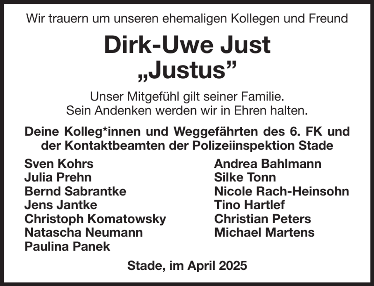 <p>Wir trauern um unseren ehemaligen Kollegen und Freund</p><p>Dirk-Uwe Just<br />„Justus”</p><p>Unser Mitgefühl gilt seiner Familie.<br />Sein Andenken werden wir in Ehren halten.</p><p>Deine Kolleg*innen und Weggefährten des 6. FK und der Kontaktbeamten der Polizeiinspektion Stade<br />Andrea Bahlmann<br />Silke Tonn<br />Nicole Rach-Heinsohn<br />Tino Hartlef<br />Christian Peters<br />Michael Martens<br />Sven Kohrs<br />Julia Prehn<br />Bernd Sabrantke<br />Jens Jantke<br />Christoph Komatowsky<br />Natascha Neumann<br />Paulina Panek<br />Stade, im April 2025</p>