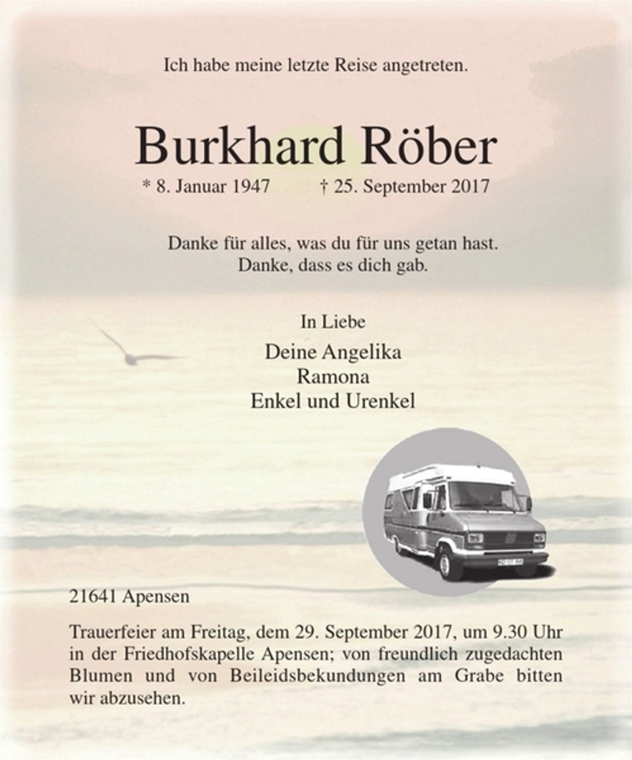 <p>Ich habe meine letzte Reise angetreten.<br />Burkhard Röber<br />* 8. Januar 1947 † 25. September 2017<br />Danke für alles, was du für uns getan hast.<br />Danke, dass es dich gab.<br />In Liebe<br />Deine Angelika<br />Ramona<br />Enkel und Urenkel<br />21641 Apensen<br />Trauerfeier am Freitag, dem 29. September 2017, um 9.30 Uhr in der Friedhofskapelle Apensen; von freundlich zugedachten Blumen und von Beileidsbekundungen am Grabe bitten wir abzusehen.</p>