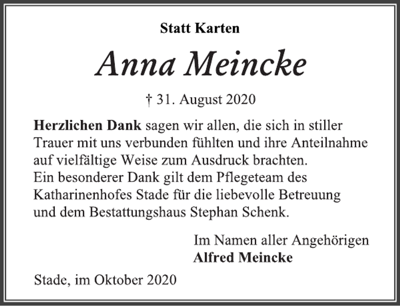 <p>Statt Karten<br />Anna Meincke<br />† 31. August 2020<br />Herzlichen Dank sagen wir allen, die sich in stiller<br />Trauer mit uns verbunden fühlten und ihre Anteilnahme<br />auf vielfältige Weise zum Ausdruck brachten.<br />Ein besonderer Dank gilt dem Pflegeteam des<br />Katharinenhofes Stade für die liebevolle Betreuung<br />und dem Bestattungshaus Stephan Schenk.<br />Im Namen aller Angehörigen<br />Alfred Meincke<br />Stade, im Oktober 2020</p>