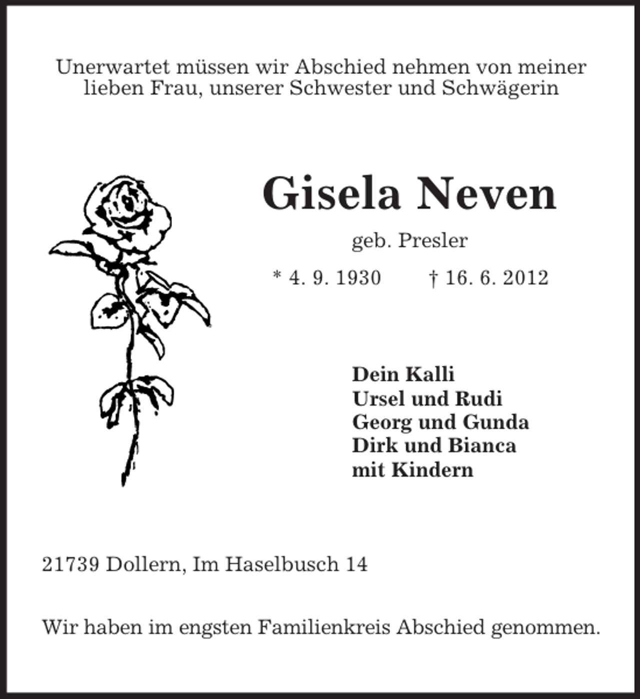 <p>Unerwartet müssen wir Abschied nehmen von meiner<br />lieben Frau, unserer Schwester und Schwägerin</p><p>Gisela Neven<br />geb. Presler<br />* 4. 9. 1930</p><p>† 16. 6. 2012</p><p>Dein Kalli<br />Ursel und Rudi<br />Georg und Gunda<br />Dirk und Bianca<br />mit Kindern</p><p>21739 Dollern, Im Haselbusch 14<br />Wir haben im engsten Familienkreis Abschied genommen.</p>