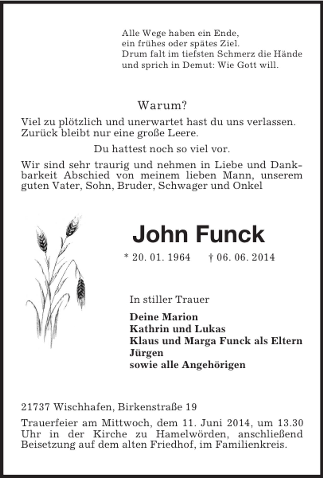 <p>Alle Wege haben ein Ende,<br />ein frühes oder spätes Ziel.<br />Drum falt im tiefsten Schmerz die Hände<br />und sprich in Demut: Wie Gott will.<br />Warum?<br />Viel zu plötzlich und unerwartet hast du uns verlassen.<br />Zurück bleibt nur eine große Leere.<br />Du hattest noch so viel vor.<br />Wir sind sehr traurig und nehmen in Liebe und Dankbarkeit Abschied von meinem lieben Mann, unserem guten Vater, Sohn, Bruder, Schwager und Onkel<br />John Funck<br />* 20. 01. 1964 † 06. 06. 2014<br />In stiller Trauer<br />Deine Marion<br />Kathrin und Lukas<br />Klaus und Marga Funck als Eltern<br />Jürgen<br />sowie alle Angehörigen<br />21737 Wischhafen, Birkenstraße 19<br />Trauerfeier am Mittwoch, dem 11. Juni 2014, um 13.30 Uhr in der Kirche zu Hamelwörden, anschließend<br />Beisetzung auf dem alten Friedhof, im Familienkreis.</p>