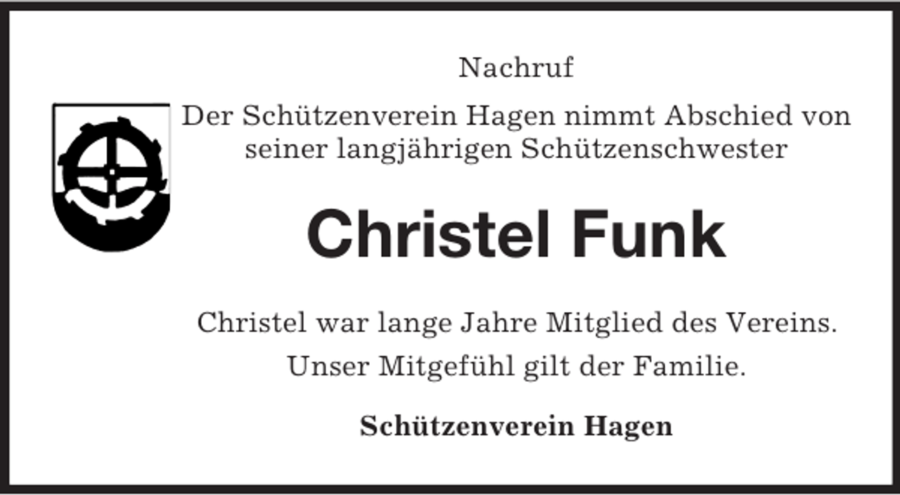 <p>Nachruf<br />Der Schützenverein Hagen nimmt Abschied von seiner langjährigen Schützenschwester<br />Christel Funk<br />Christel war lange Jahre Mitglied des Vereins.<br />Unser Mitgefühl gilt der Familie.<br />Schützenverein Hagen</p>