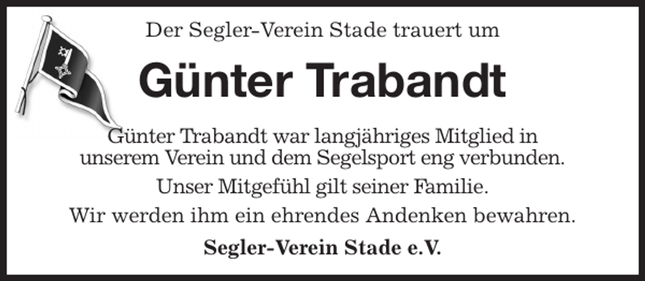 <p>Der Segler-Verein Stade trauert um<br />Günter Trabandt<br />Günter Trabandt war langjähriges Mitglied in<br />unserem Verein und dem Segelsport eng verbunden.<br />Unser Mitgefühl gilt seiner Familie.<br />Wir werden ihm ein ehrendes Andenken bewahren.<br />Segler-Verein Stade e.V.</p>