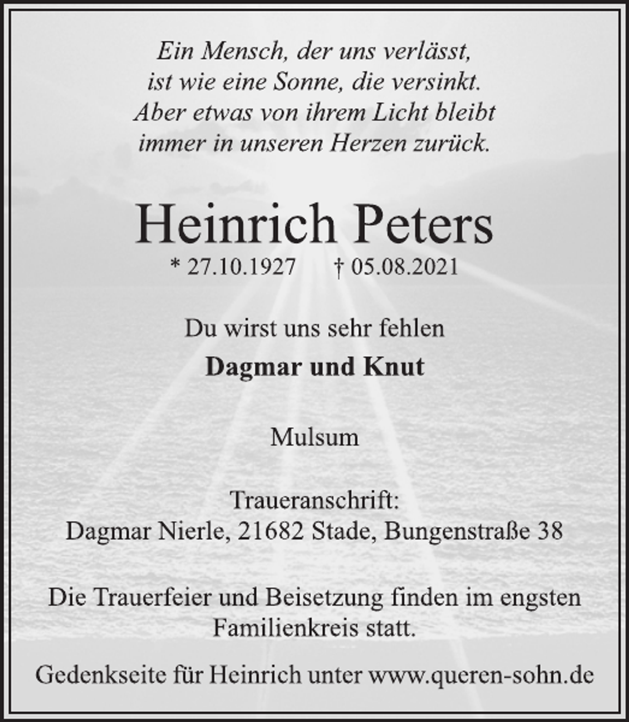 <p>Ein Mensch, der uns verlässt,<br />ist wie eine Sonne, die versinkt.<br />Aber etwas von ihrem Licht bleibt<br />immer in unseren Herzen zurück.<br />Heinrich Peters<br />* 27.10.1927 † 05.08.2021<br />Traueranschrift:<br />Dagmar Nierle, 21682 Stade, Bungenstraße 38<br />Dagmar und Knut<br />Du wirst uns sehr fehlen<br />Mulsum<br />Die Trauerfeier und Beisetzung finden im engsten<br />Familienkreis statt.<br />Gedenkseite für Heinrich unter www.queren-sohn.de</p>