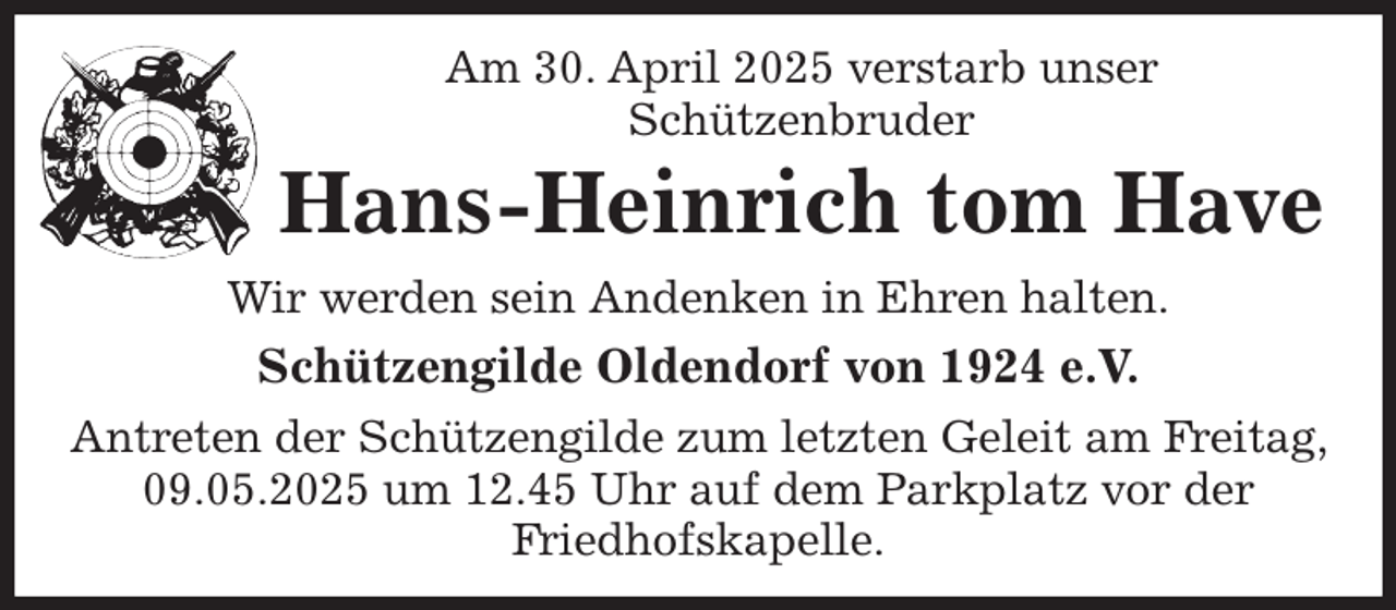 <p>Am 30. April 2025 verstarb unser<br />Schützenbruder<br />Hans-Heinrich tom Have<br />Wir werden sein Andenken in Ehren halten.<br />Schützengilde Oldendorf von 1924 e.V.<br />Antreten der Schützengilde zum letzten Geleit am Freitag, 09.05.2025 um 12.45 Uhr auf dem Parkplatz vor der Friedhofskapelle.</p>