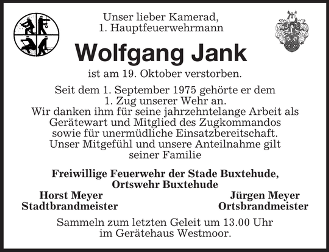 <p>Unser lieber Kamerad,<br />1. Hauptfeuerwehrmann<br />Wolfgang Jank<br />ist am 19. Oktober verstorben.<br />Seit dem 1. September 1975 gehörte er dem<br />1. Zug unserer Wehr an.<br />Wir danken ihm für seine jahrzehntelange Arbeit als Gerätewart und Mitglied des Zugkommandos<br />sowie für unermüdliche Einsatzbereitschaft.<br />Unser Mitgefühl und unsere Anteilnahme gilt<br />seiner Familie<br />Freiwillige Feuerwehr der Stade Buxtehude,<br />Ortswehr Buxtehude<br />Horst Meyer Jürgen Meyer<br />Stadtbrandmeister Ortsbrandmeister<br />Sammeln zum letzten Geleit um 13.00 Uhr<br />im Gerätehaus Westmoor.</p>