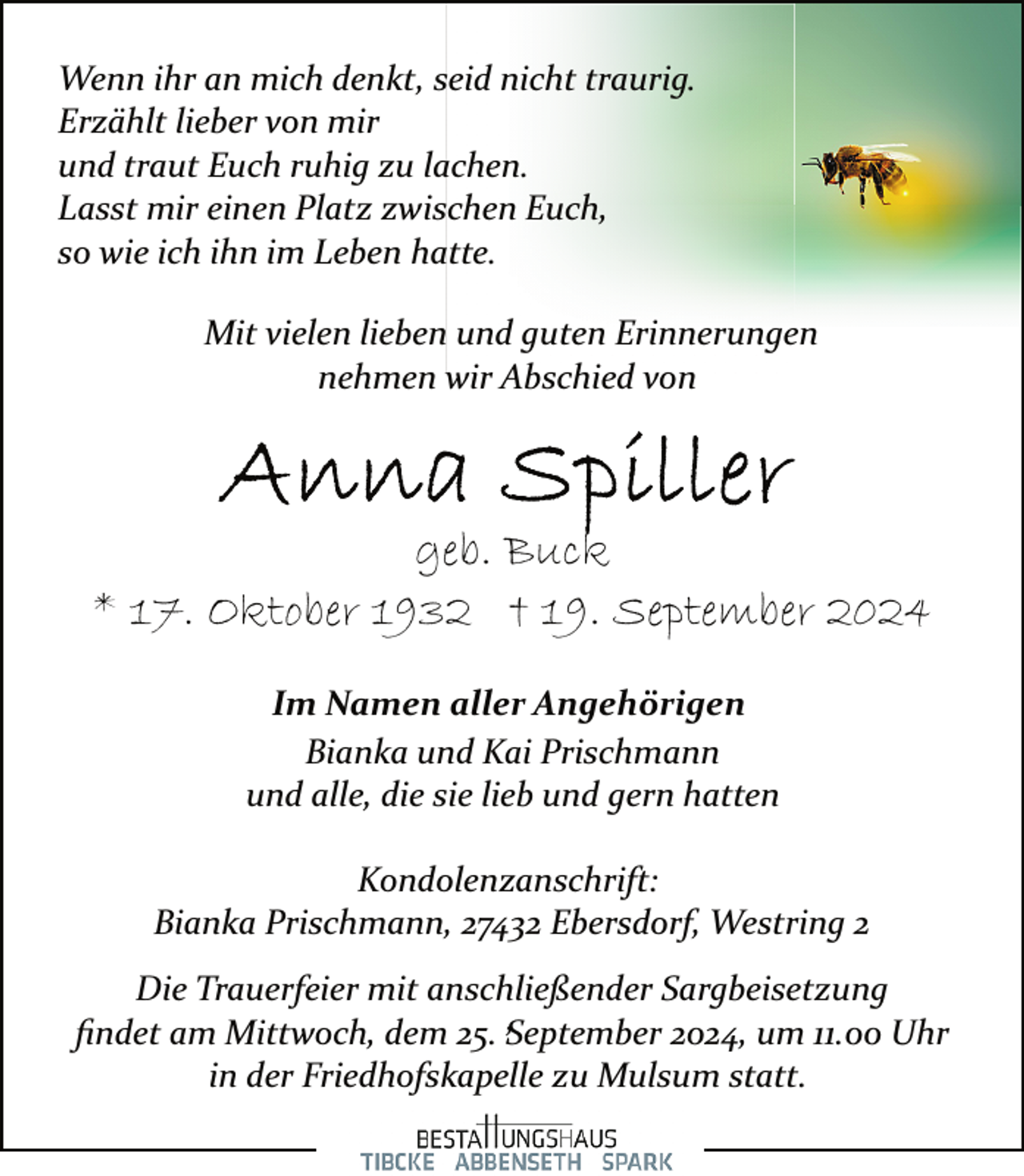 <p>Wenn ihr an mich denkt, seid nicht traurig.<br />Erzählt lieber von mir<br />und traut Euch ruhig zu lachen.<br />Lasst mir einen Platz zwischen Euch,<br />so wie ich ihn im Leben hatte.<br />Mit vielen lieben und guten Erinnerungen<br />nehmen wir Abschied von</p>
<p>geb. Buck<br />* 17. Oktober 1932 † 19. September 2024<br />Im Namen aller Angehörigen<br />Bianka und Kai Prischmann<br />und alle, die sie lieb und gern hatten<br />Kondolenzanschrift:<br />Bianka Prischmann, 27432 Ebersdorf, Westring 2<br />Die Trauerfeier mit anschließender Sargbeisetzung<br />,<br />ﬁndet am Mittwoch, dem 25. September<br />2024, um 11.00 Uhr<br />in der Friedhofskapelle zu Mulsum statt.</p>