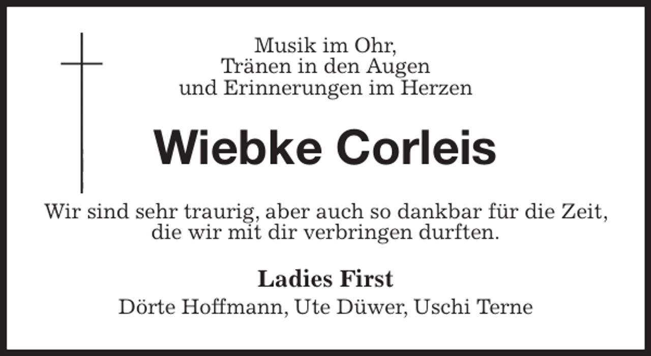 <p>Musik im Ohr,<br />Tränen in den Augen<br />und Erinnerungen im Herzen<br />Wiebke Corleis<br />Wir sind sehr traurig, aber auch so dankbar für die Zeit, die wir mit dir verbringen durften.<br />Ladies First<br />Dörte Hoffmann, Ute Düwer, Uschi Terne</p>