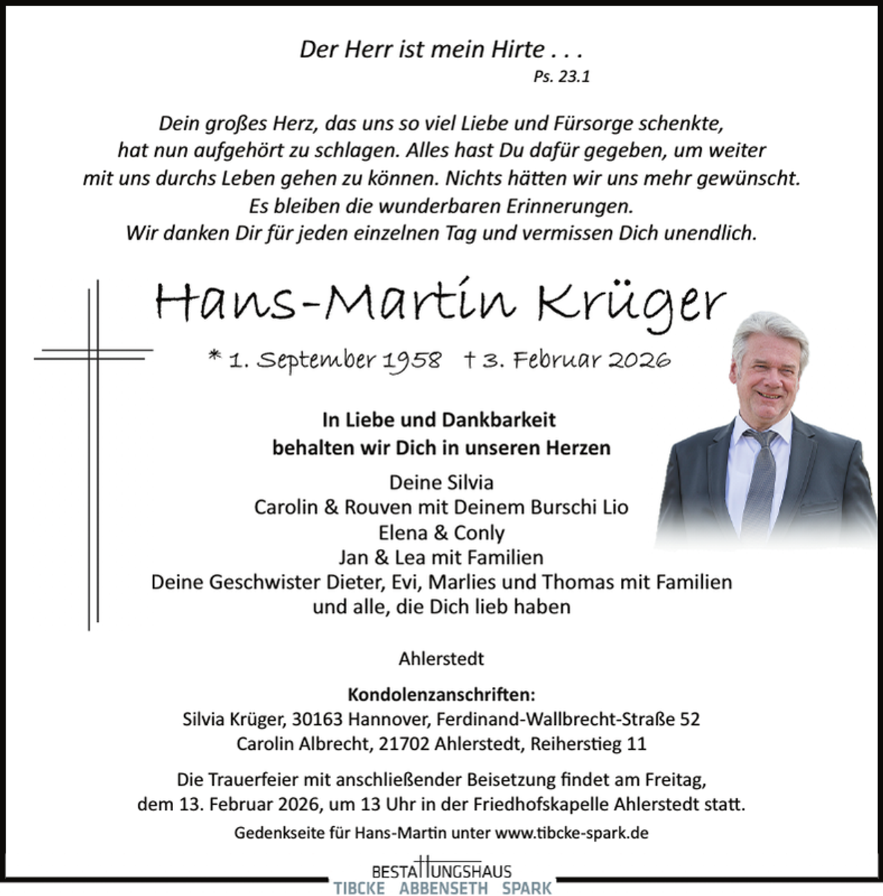 <p>Der Herr ist mein Hirte . . .</p>
<p>Ps. 23.1</p>
<p>Dein großes Herz, das uns so viel Liebe und Fürsorge schenkte,<br />hat nun aufgehört zu schlagen. Alles hast Du dafür gegeben, um weiter<br />mit uns durchs Leben gehen zu können. Nichts hätten wir uns mehr gewünscht.<br />Es bleiben die wunderbaren Erinnerungen.<br />Wir danken Dir für jeden einzelnen Tag und vermissen Dich unendlich.</p>
<p>In Liebe und Dankbarkeit<br />behalten wir Dich in unseren Herzen<br />Deine Silvia<br />Carolin &amp; Rouven mit Deinem Burschi Lio<br />Elena &amp; Conly<br />Jan &amp; Lea mit Familien<br />Deine Geschwister Dieter, Evi, Marlies und Thomas mit Familien<br />und alle, die Dich lieb haben<br />Ahlerstedt<br />Kondolenzanschriften:<br />Silvia Krüger, 30163 Hannover, Ferdinand­ Wallbrecht­ Straße 52<br />Carolin Albrecht, 21702 Ahlerstedt, Reiherstieg 11<br />Die Trauerfeier mit anschließender Beisetzung ﬁndet am Freitag,<br />dem 13. Februar 2026, um 13 Uhr in der Friedhofskapelle Ahlerstedt statt.<br />Gedenkseite für Hans­Mar n unter www.tibcke­spark.de</p>