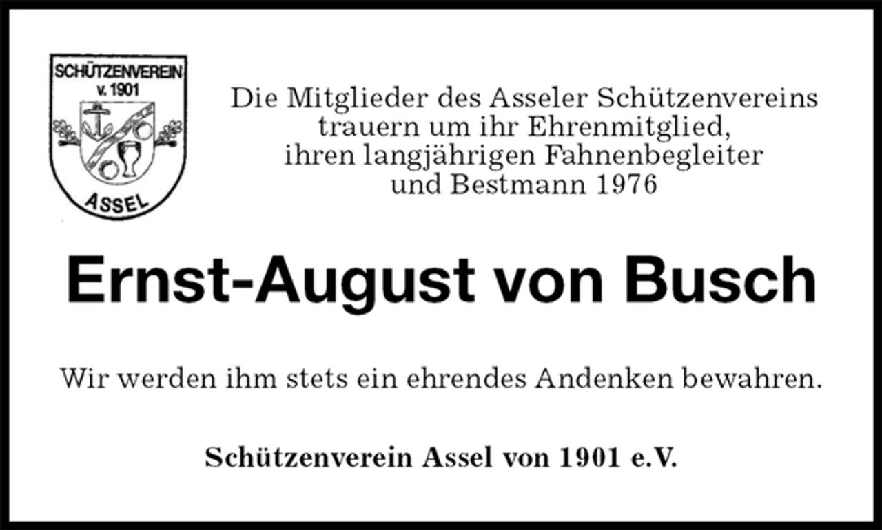 <p>Die Mitglieder des Asseler Schützenvereins<br />trauern um ihr Ehrenmitglied,<br />ihren langjährigen Fahnenbegleiter<br />und Bestmann 1976<br />Ernst-August von Busch<br />Wir werden ihm stets ein ehrendes Andenken bewahren.<br />Schützenverein Assel von 1901 e.V.</p>