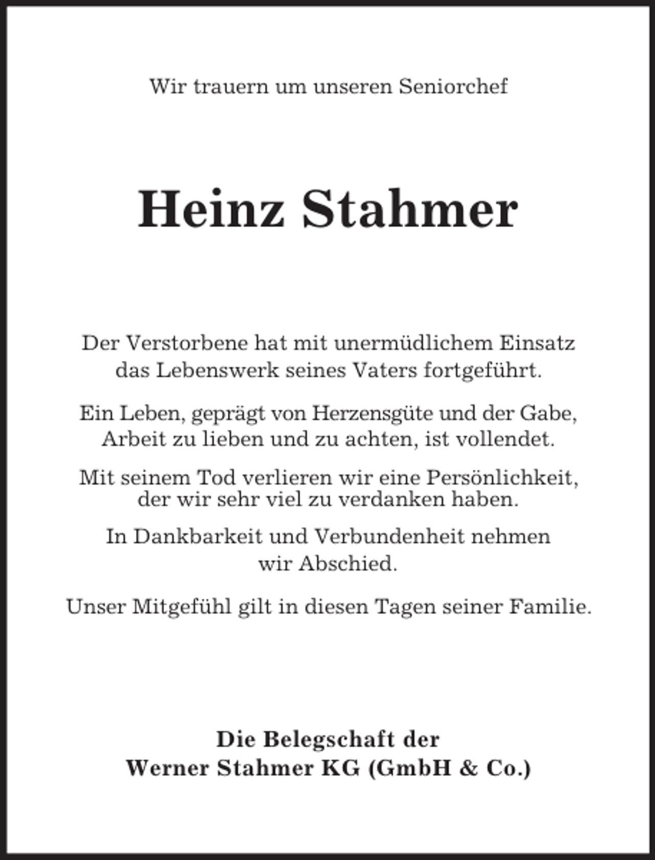 <p>Wir trauern um unseren Seniorchef<br />Heinz Stahmer<br />Der Verstorbene hat mit unermüdlichem Einsatz<br />das Lebenswerk seines Vaters fortgeführt.<br />Ein Leben, geprägt von Herzensgüte und der Gabe,<br />Arbeit zu lieben und zu achten, ist vollendet.<br />Mit seinem Tod verlieren wir eine Persönlichkeit,<br />der wir sehr viel zu verdanken haben.<br />In Dankbarkeit und Verbundenheit nehmen<br />wir Abschied.<br />Unser Mitgefühl gilt in diesen Tagen seiner Familie.<br />Die Belegschaft der<br />Werner Stahmer KG (GmbH</p>