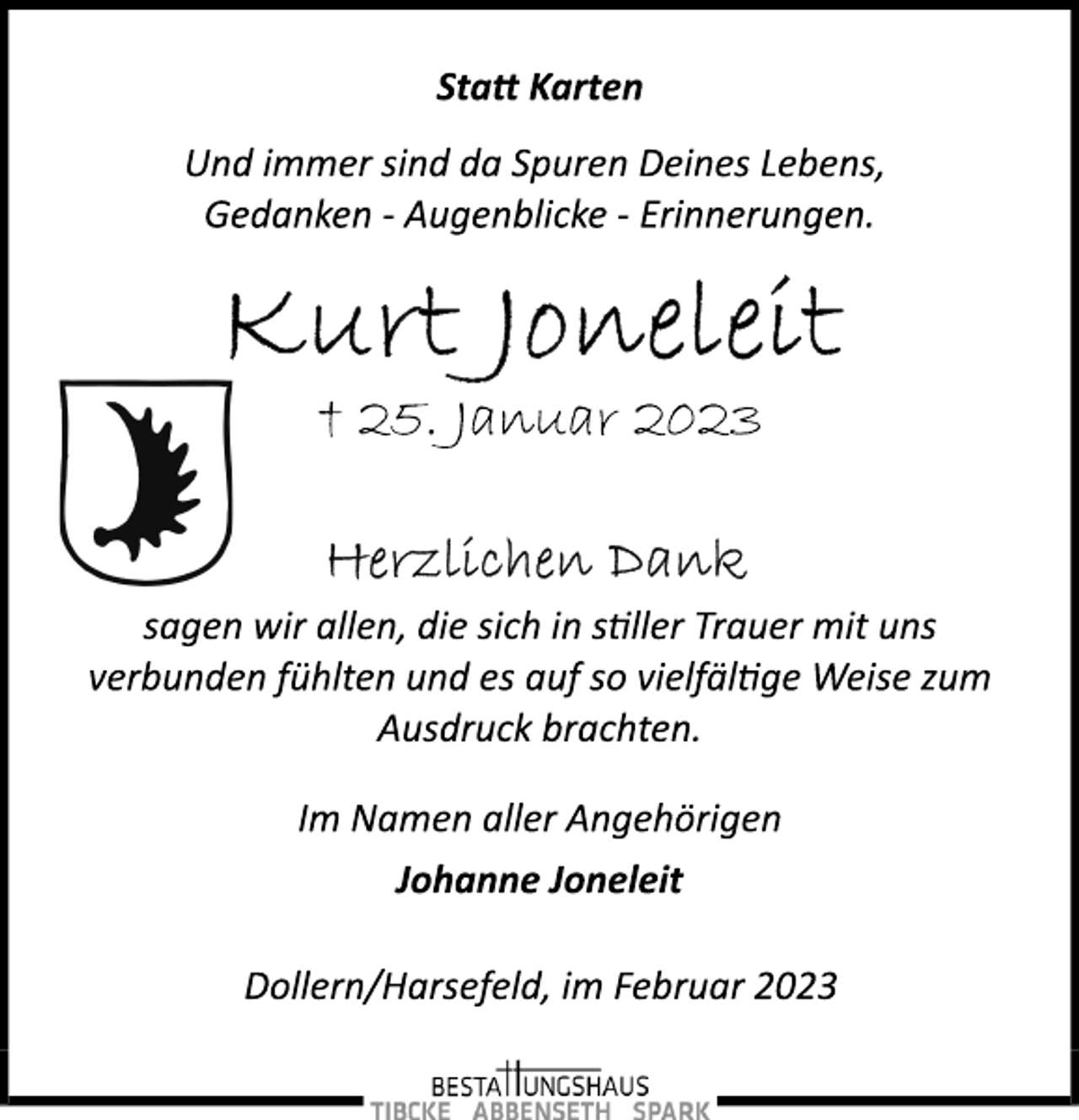 <p>Statt Karten<br />Und immer sind da Spuren Deines Lebens,<br />Gedanken ­ Augenblicke ­ Erinnerungen.<br />Kurt Joneleit<br />† 25. Januar 2023<br />Herzlichen Dank<br />sagen wir allen, die sich in stiller Trauer mit uns<br />verbunden fühlten und es auf so vielfältige Weise zum<br />Ausdruck brachten.<br />Im Namen aller Angehörigen<br />Johanne Joneleit<br />Dollern/Harsefeld, im Februar 2023</p>