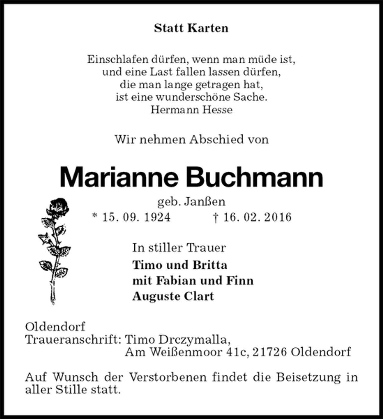 <p>Statt Karten<br />Einschlafen dürfen, wenn man müde ist,<br />und eine Last fallen lassen dürfen,<br />die man lange getragen hat,<br />ist eine wunderschöne Sache.<br />Hermann Hesse<br />Wir nehmen Abschied von<br />Marianne Buchmann<br />geb. Janßen<br />* 15. 09. 1924 † 16. 02. 2016<br />In stiller Trauer<br />Timo und Britta<br />mit Fabian und Finn<br />Auguste Clart<br />Oldendorf<br />Traueranschrift: Timo Drczymalla,<br />Am Weißenmoor 41c, 21726 Oldendorf</p>
<p>Auf Wunsch der Verstorbenen findet die Beisetzung in aller Stille statt.</p>
