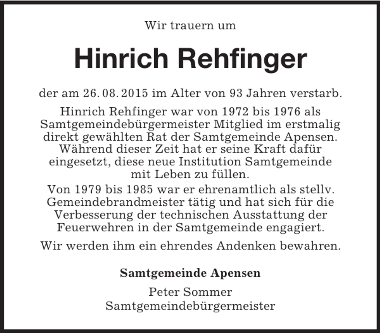 <p>Wir trauern um<br />Hinrich Rehfinger<br />der am 26. 08. 2015 im Alter von 93 Jahren verstarb.<br />Hinrich Rehfinger war von 1972 bis 1976 als<br />Samtgemeindebürgermeister Mitglied im erstmalig<br />direkt gewählten Rat der Samtgemeinde Apensen.<br />Während dieser Zeit hat er seine Kraft dafür<br />eingesetzt, diese neue Institution Samtgemeinde<br />mit Leben zu füllen.<br />Von 1979 bis 1985 war er ehrenamtlich als stellv.<br />Gemeindebrandmeister tätig und hat sich für die<br />Verbesserung der technischen Ausstattung der<br />Feuerwehren in der Samtgemeinde engagiert.<br />Wir werden ihm ein ehrendes Andenken bewahren.<br />Samtgemeinde Apensen<br />Peter Sommer<br />Samtgemeindebürgermeister</p>