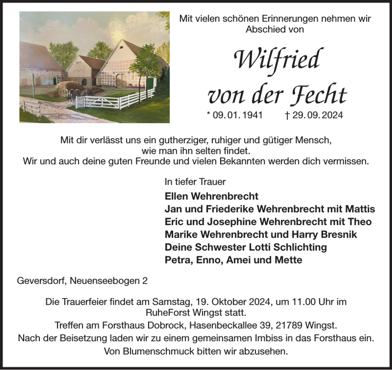 <p>Mit vielen schönen Erinnerungen nehmen wir Abschied von<br />Wilfried<br />von der Fecht<br />* 09. 01. 1941 † 29. 09. 2024</p><p>Mit dir verlässt uns ein gutherziger, ruhiger und gütiger Mensch,<br />wie man ihn selten findet.<br />Wir und auch deine guten Freunde und vielen Bekannten werden dich vermissen.<br />In tiefer Trauer<br />Ellen Wehrenbrecht<br />Jan und Friederike Wehrenbrecht mit Mattis<br />Eric und Josephine Wehrenbrecht mit Theo<br />Marike Wehrenbrecht und Harry Bresnik<br />Deine Schwester Lotti Schlichting<br />Petra, Enno, Amei und Mette<br />Geversdorf, Neuenseebogen 2</p><p>Die Trauerfeier findet am Samstag, 19. Oktober 2024, um 11.00 Uhr im<br />RuheForst Wingst statt.<br />Treffen am Forsthaus Dobrock, Hasenbeckallee 39, 21789 Wingst.<br />Nach der Beisetzung laden wir zu einem gemeinsamen Imbiss in das Forsthaus ein.<br />Von Blumenschmuck bitten wir abzusehen.</p>