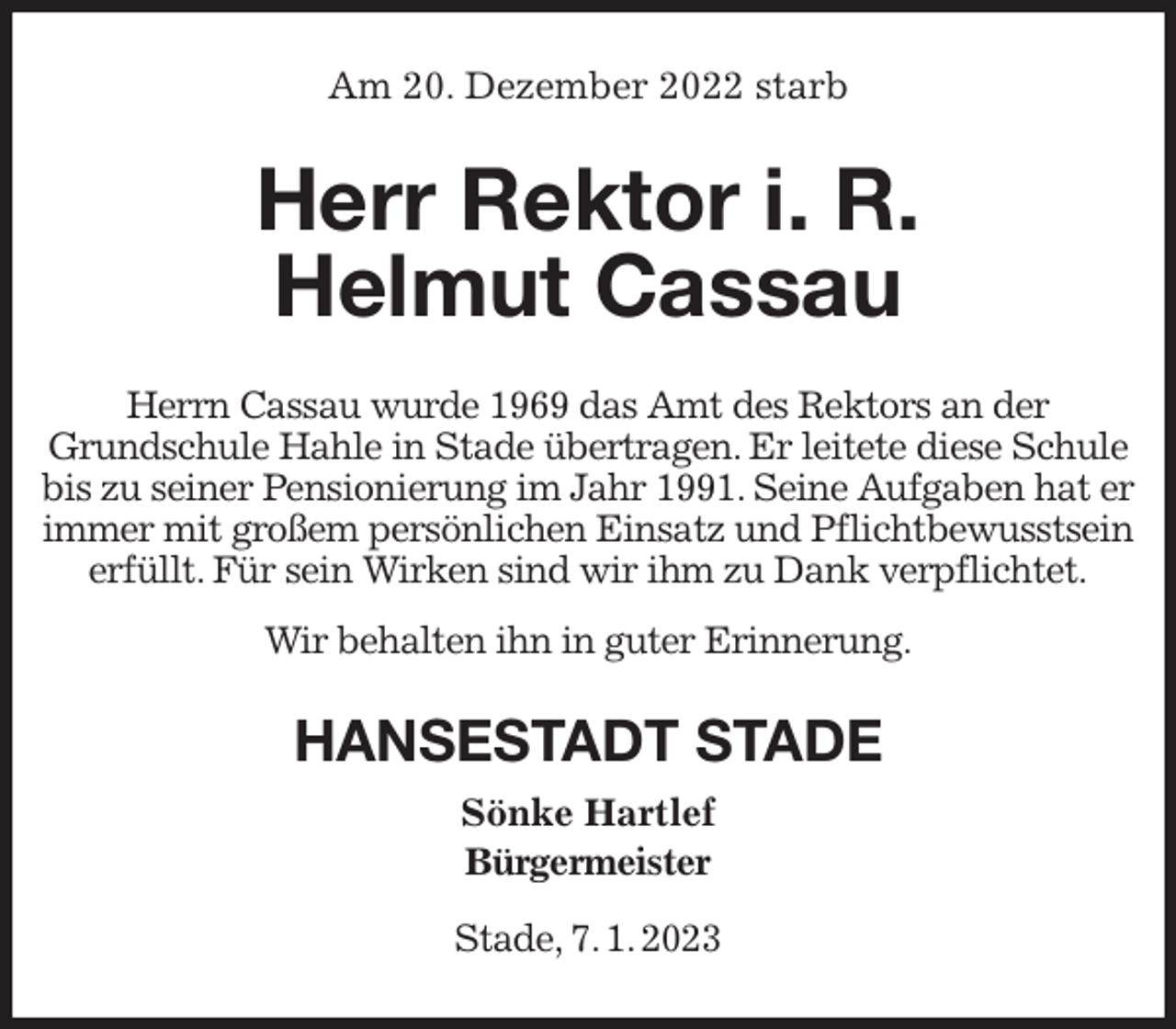 <p>Am 20. Dezember 2022 starb<br />Herr Rektor i. R.<br />Helmut Cassau<br />Herrn Cassau wurde 1969 das Amt des Rektors an der<br />Grundschule Hahle in Stade übertragen. Er leitete diese Schule bis zu seiner Pensionierung im Jahr 1991. Seine Aufgaben hat er immer mit großem persönlichen Einsatz und Pflichtbewusstsein erfüllt. Für sein Wirken sind wir ihm zu Dank verpflichtet.<br />Wir behalten ihn in guter Erinnerung.<br />HANSESTADT STADE<br />Sönke Hartlef<br />Bürgermeister</p><p>Stade, 7. 1. 2023</p>