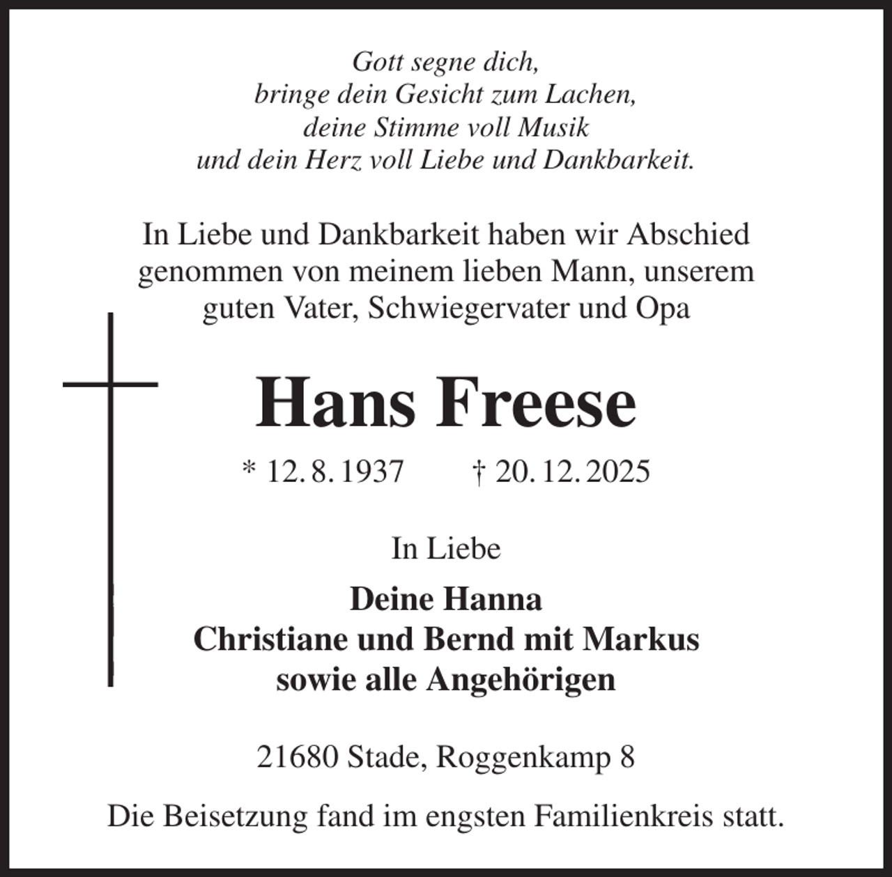 <p>Gott segne dich,<br />bringe dein Gesicht zum Lachen,<br />deine Stimme voll Musik<br />und dein Herz voll Liebe und Dankbarkeit.<br />In Liebe und Dankbarkeit haben wir Abschied<br />genommen von meinem lieben Mann, unserem<br />guten Vater, Schwiegervater und Opa<br />Hans Freese<br />* 12. 8. 1937 † 20. 12. 2025<br />In Liebe<br />Deine Hanna<br />Christiane und Bernd mit Markus<br />sowie alle Angehörigen<br />21680 Stade, Roggenkamp 8<br />Die Beisetzung fand im engsten Familienkreis statt.</p>