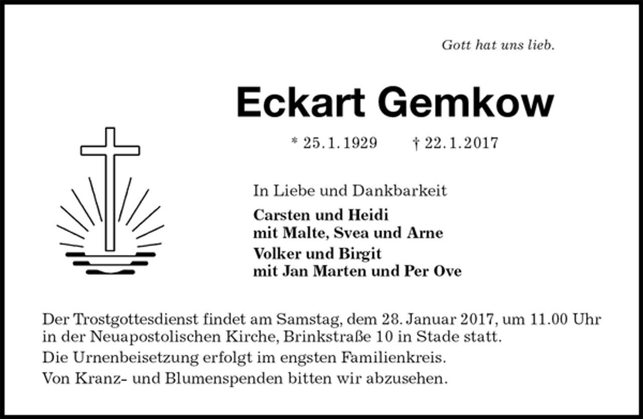 <p>Gott hat uns lieb.<br />Eckart Gemkow<br />* 25. 1. 1929 † 22. 1. 2017<br />In Liebe und Dankbarkeit<br />Carsten und Heidi<br />mit Malte, Svea und Arne<br />Volker und Birgit<br />mit Jan Marten und Per Ove<br />Der Trostgottesdienst findet am Samstag, dem 28. Januar 2017, um 11.00 Uhr in der Neuapostolischen Kirche, Brinkstraße 10 in Stade statt.<br />Die Urnenbeisetzung erfolgt im engsten Familienkreis.<br />Von Kranz- und Blumenspenden bitten wir abzusehen.</p>