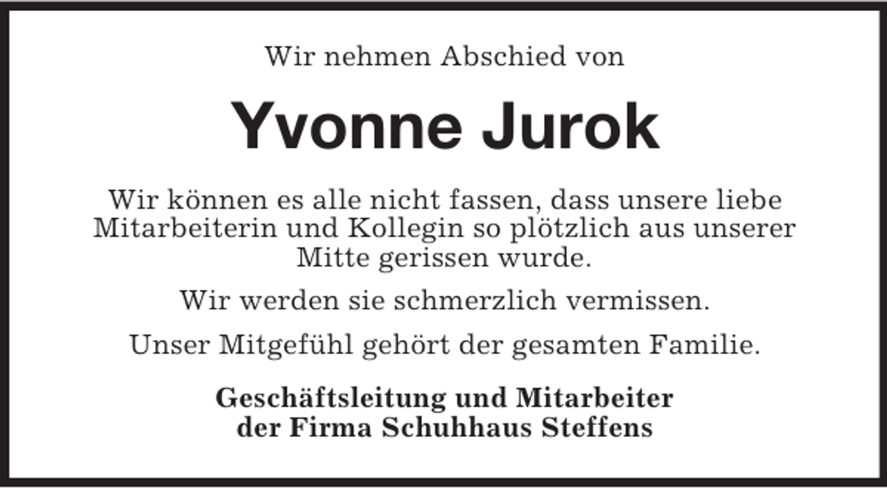 <p>Wir nehmen Abschied von<br />Yvonne Jurok<br />Wir können es alle nicht fassen, dass unsere liebe<br />Mitarbeiterin und Kollegin so plötzlich aus unserer<br />Mitte gerissen wurde.<br />Wir werden sie schmerzlich vermissen.<br />Unser Mitgefühl gehört der gesamten Familie.<br />Geschäftsleitung und Mitarbeiter<br />der Firma Schuhhaus Steffens</p>