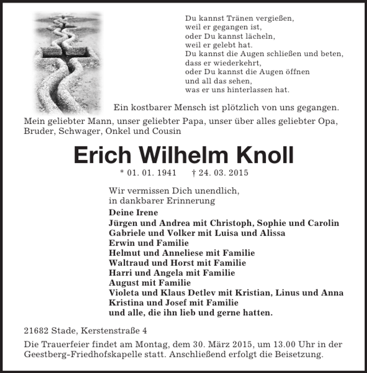<p>Du kannst Tränen vergießen,<br />weil er gegangen ist,<br />oder Du kannst lächeln,<br />weil er gelebt hat.<br />Du kannst die Augen schließen und beten,<br />dass er wiederkehrt,<br />oder Du kannst die Augen öffnen<br />und all das sehen,<br />was er uns hinterlassen hat.<br />Ein kostbarer Mensch ist plötzlich von uns gegangen.<br />Mein geliebter Mann, unser geliebter Papa, unser über alles geliebter Opa, Bruder, Schwager, Onkel und Cousin<br />Erich Wilhelm Knoll<br />* 01. 01. 1941 † 24. 03. 2015<br />Wir vermissen Dich unendlich,<br />in dankbarer Erinnerung<br />Deine Irene<br />Jürgen und Andrea mit Christoph, Sophie und Carolin<br />Gabriele und Volker mit Luisa und Alissa<br />Erwin und Familie<br />Helmut und Anneliese mit Familie<br />Waltraud und Horst mit Familie<br />Harri und Angela mit Familie<br />August mit Familie<br />Violeta und Klaus Detlev mit Kristian, Linus und Anna<br />Kristina und Josef mit Familie<br />und alle, die ihn lieb und gerne hatten.<br />21682 Stade, Kerstenstraße 4<br />Die Trauerfeier findet am Montag, dem 30. März 2015, um 13.00 Uhr in der Geestberg-Friedhofskapelle statt. Anschließend erfolgt die Beisetzung.</p>