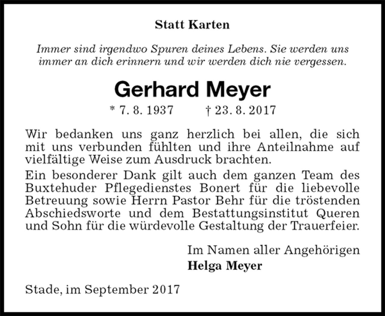 <p>Statt Karten<br />Immer sind irgendwo Spuren deines Lebens. Sie werden uns<br />immer an dich erinnern und wir werden dich nie vergessen.<br />Gerhard Meyer<br />* 7. 8. 1937 † 23. 8. 2017<br />Wir bedanken uns ganz herzlich bei allen, die sich<br />mit uns verbunden fühlten und ihre Anteilnahme auf vielfältige Weise zum Ausdruck brachten.<br />Ein besonderer Dank gilt auch dem ganzen Team des Buxtehuder Pflegedienstes Bonert für die liebevolle<br />Betreuung sowie Herrn Pastor Behr für die tröstenden Abschiedsworte und dem Bestattungsinstitut Queren und Sohn für die würdevolle Gestaltung der Trauerfeier.<br />Im Namen aller Angehörigen<br />Helga Meyer<br />Stade, im September 2017</p>