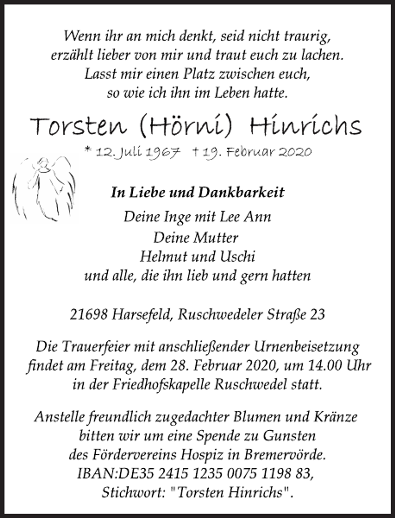 <p>Wenn ihr an mich denkt, seid nicht traurig,<br />erzählt lieber von mir und traut euch zu lachen.<br />Lasst mir einen Platz zwischen euch,<br />so wie ich ihn im Leben hatte.<br />Torsten (Hörni) Hinrichs<br />* 12. Juli 1967 † 19. Februar 2020<br />In Liebe und Dankbarkeit<br />Deine Inge mit Lee Ann<br />Deine Mutter<br />Helmut und Uschi<br />und alle, die ihn lieb und gern hatten21698 Harsefeld, Ruschwedeler Straße 23<br />Die Trauerfeier mit anschließender Urnenbeisetzung<br />findet am Freitag, dem 28. Februar 2020, um 14.00 Uhr<br />in der Friedhofskapelle Ruschwedel statt.<br />Anstelle freundlich zugedachter Blumen und Kränze<br />bitten wir um eine Spende zu Gunsten<br />des Fördervereins Hospiz in Bremervörde.<br />IBAN:DE35 2415 1235 0075 1198 83,<br />Stichwort: "Torsten Hinrichs".</p>