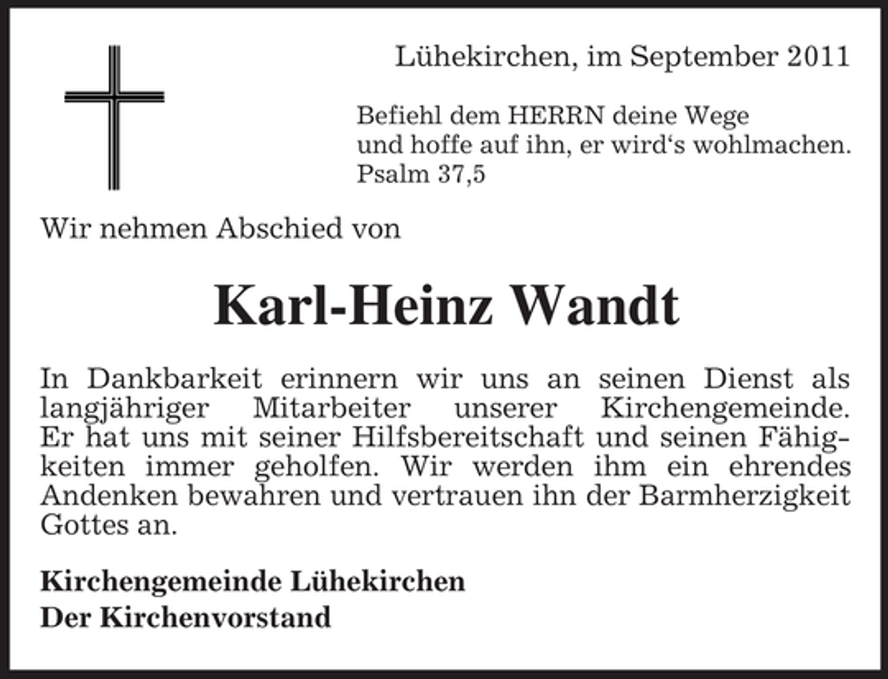<p>Lühekirchen, im September 2011<br />Befiehl dem HERRN deine Wege<br />und hoffe auf ihn, er wird‘s wohlmachen.<br />Psalm 37,5</p><p>Wir nehmen Abschied von</p><p>Karl-Heinz Wandt<br />In Dankbarkeit erinnern wir uns an seinen Dienst als<br />langjähriger Mitarbeiter unserer Kirchengemeinde.<br />Er hat uns mit seiner Hilfsbereitschaft und seinen Fähigkeiten immer geholfen. Wir werden ihm ein ehrendes<br />Andenken bewahren und vertrauen ihn der Barmherzigkeit<br />Gottes an.<br />Kirchengemeinde Lühekirchen<br />Der Kirchenvorstand</p>