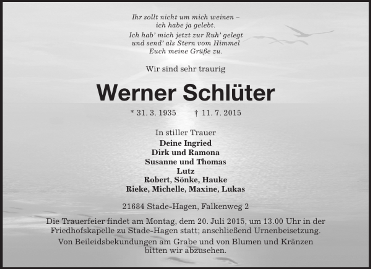 <p>Ihr sollt nicht um mich weinen –<br />ich habe ja gelebt.<br />Ich hab’ mich jetzt zur Ruh’ gelegt<br />und send’ als Stern vom Himmel<br />Euch meine Grüße zu.<br />Wir sind sehr traurig<br />Werner Schlüter<br />* 31. 3. 1935 † 11. 7. 2015<br />In stiller Trauer<br />Deine Ingried<br />Dirk und Ramona<br />Susanne und Thomas<br />Lutz<br />Robert, Sönke, Hauke<br />Rieke, Michelle, Maxine, Lukas<br />21684 Stade-Hagen, Falkenweg 2<br />Die Trauerfeier findet am Montag, dem 20. Juli 2015, um 13.00 Uhr in der<br />Friedhofskapelle zu Stade-Hagen statt; anschließend Urnenbeisetzung.<br />Von Beileidsbekundungen am Grabe und von Blumen und Kränzen<br />bitten wir abzusehen.</p>