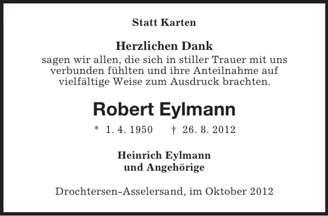 <p>Statt Karten</p><p>Herzlichen Dank<br />sagen wir allen, die sich in stiller Trauer mit uns<br />verbunden fühlten und ihre Anteilnahme auf<br />vielfältige Weise zum Ausdruck brachten.</p><p>Robert Eylmann<br />* 1. 4. 1950</p><p>† 26. 8. 2012</p><p>Heinrich Eylmann<br />und Angehörige<br />Drochtersen-Asselersand, im Oktober 2012</p>