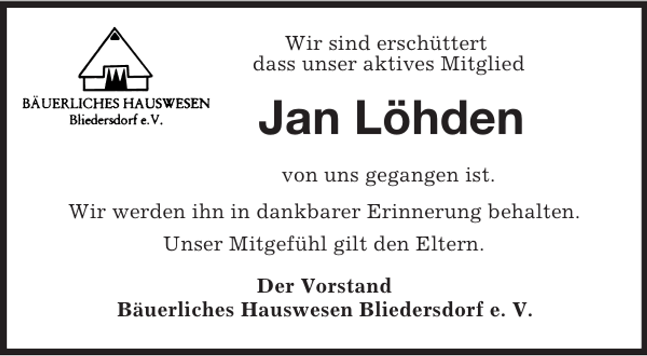 <p>Wir sind erschüttert<br />dass unser aktives Mitglied<br />Jan Löhden<br />von uns gegangen ist.<br />Wir werden ihn in dankbarer Erinnerung behalten.<br />Unser Mitgefühl gilt den Eltern.<br />Der Vorstand<br />Bäuerliches Hauswesen Bliedersdorf e. V.</p>