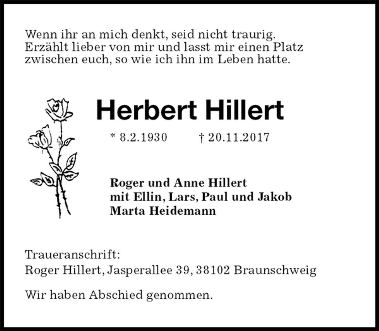 <p>Wenn ihr an mich denkt, seid nicht traurig.<br />Erzählt lieber von mir und lasst mir einen Platz<br />zwischen euch, so wie ich ihn im Leben hatte.<br />Herbert Hillert<br />* 8.2.1930 † 20.11.2017<br />Roger und Anne Hillert<br />mit Ellin, Lars, Paul und Jakob<br />Marta Heidemann<br />Traueranschrift:<br />Roger Hillert, Jasperallee 39, 38102 Braunschweig</p><p>Wir haben Abschied genommen.</p>